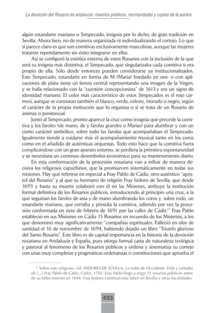 La devoción del Rosario en andalucía: rosarios públicos, hermandades y coplas de la aurora



algún estandarte mariano o Simpecado, insignia por lo dicho, de gran tradición en
Sevilla. Ahora bien, no de manera organizada ni individualizando el cortejo. Lo que
sí parece claro es que son comitivas exclusivamente masculinas, aunque las mujeres
trataron repetidamente sin éxito integrarse en ellas.
     Así se configuró la estética externa de estos Rosarios con la inclusión de la que
será su insignia más distintiva, el Simpecado, que singularizaba cada comitiva si era
propio de ella. Sólo desde entonces pueden considerarse ya institucionalizados.
Este Simpecado, estandarte en forma de M (María) bordado en oro- o con apli-
caciones de plata- tiene un lienzo central representando una imagen de la Virgen,
y se halla relacionado con la “cuestión concepcionista” de 1613 y era un signo de
identidad mariano. El color más característico de estos Simpecados es el rojo car-
mesí, aunque se constatan también el blanco, verde, celeste, morado o negro, según
el carácter de la propia institución que lo organiza o si se trata de un Rosario de
ánimas o penitencial.
     Junto al Simpecado, pronto aparece la cruz como insignia que precede la comi-
tiva y los faroles (de mano, de y farolas grandes o Marías) para alumbrar y con un
cierto carácter simbólico, sobre todo las farolas que acompañaban el Simpecado.
Igualmente tiende a cuidarse más el acompañamiento musical tanto en los coros
como en el añadido de auténticas orquestas. Todo esto hace que la comitiva fuera
complicándose con un gran aparato externo, se perdiera la primitiva espontaneidad
y se necesitara un continuo desembolso económico para su mantenimiento diario.
     En esta conformación de la procesión rosariana van a influir de manera de-
cisiva los religiosos capuchinos, que la promueven sistemáticamente en todas sus
misiones. Hay que referirse en especial a Fray Pablo de Cádiz, otro auténtico “após-
tol del Rosario” y al que su hermano de religión Fray Isidoro de Sevilla, que desde
1693 y hasta su muerte colaboró con él en las Misiones, atribuye la institución
formal definitiva de los Rosarios públicos, introduciendo al principio una cruz, a la
que seguirían los faroles de asta y de mano alumbrando los coros y, sobre todo, un
estandarte mariano, que cerraba y presidía la comitiva, saliendo por vez la proce-
sión conformada en siete de febrero de 1691 por las calles de Cádiz.17 Fray Pablo
estableció en sus Misiones en Cádiz 15 Rosarios en recuerdo de los Misterios, a los
que denominó muy significativamente “compañías espirituales. Falleció en olor de
santidad el 16 de noviembre de 1694, habiendo dejado un libro “Triunfo glorioso
del Santo Rosario”. Este libro es de capital importancia en la historia de la devoción
rosariana en Andalucía y España, pues otorga formal carta de naturaleza teológica
y pastoral al fenómeno de los Rosarios públicos y ordena y sistematiza su cortejo
con unas muy completas y pragmáticas ordenanzas o constituciones que aprueba el

      17
         Sobre este religioso, vid. ISIDORO DE SEVILLA, La nube de Occidente. Vida y virtudes
    de [...] Fray Pablo de Cádiz, Cádiz, 1702. Fray Pablo llegó a erigir 31 rosarios públicos antes
    de su fallecimiento en 1694. Fray Isidoro continuó esta labor en Sevilla y otras localidades.



                                              423
 