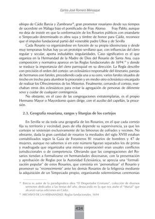 Carlos José Romero Mensaque



obispo de Cádiz Barcia y Zambrana18, gran promotor rosariano desde sus tiempos
de sacerdote en Málaga bajo el pontificado de Fray Alonso.       Fray Pablo, aunque
no deja de insistir en que la conformación de los Rosarios públicos con estandarte
o Simpecado determinado es obra suya y timbre de honor para Cádiz, reconoce
que el impulso fundacional partió del venerable padre Ulloa y de Sevilla
     Cada Rosario va organizándose en función de su propia idiosincrasia y desde
muy tempranas fechas hay ya un prototipo sevillano que, con influencias del clero
regular y secular, aporta indudables singularidades. Caso significativo es el que
organiza en la Hermandad de la Madre de Dios del Rosario de Santa Ana, cuya
composición y normativa aparece en las Reglas fundacionales de 1694.19 y donde
se trasluce la importancia del clero parroquial en su dirección. La Regla describe
con precisión el orden del cortejo: un eclesiástico responsable del itinerario, parejas
de hermanos con faroles, precediendo cada una a su coro, varios faroles situados de
trecho en trecho para alumbrar la procesión y en medio otro eclesiástico encargado
de realizar los Ofrecimientos de los Misterios. Finalmente, cerrando el cortejo, mar-
chaban otros dos eclesiásticos para evitar la agregación de personas de diferente
sexo y cuidar de cualquier contingencia.
     No obstante, en el caso de las congregaciones extratemplarias, es el propio
Hermano Mayor o Mayordomo quien dirige, con el auxilio del capellán, la proce-
sión.

     2.3. Geografía rosariana, rangos y liturgias de los cortejos

      En Sevilla se da toda una geografía de los Rosarios, en el que cada cortejo
fija su territorio y vecindad, pues de ella depende su supervivencia, ya que los
cortejos se sostenían exclusivamente de las limosnas de cofrades y vecinos. No
obstante, dada la gran cantidad de rosarios (a mediados del siglo XVIII estaban
contabilizados según la Guía de Forasteros 81 rosarios de hombres y 47 de
mujeres, aunque no sabemos si en este número figuran separados los de prima
y madrugada que organizaba una misma corporación) eran usuales conflictos
jurisdiccionales o de competencia. Obviando que las congregaciones del Ro-
sarios tiendan a formalizarse en hermandades diocesanas, con la presentación
y aprobación de Reglas por la Autoridad Eclesiástica, se aprecia una “formali-
zación popular” de estos Rosarios, que consistía en “personalizar” el Rosario y
promover su “reconocimiento” ante los demás Rosarios de la feligresía mediante
la adquisición de un Simpecado propio, organizando solemnísimas ceremonias

18
     Barcia es autor de la paradigmática obra “El Despertador Cristiano”, colección de diversos
       sermones dedicados a las fiestas del año, destacando en lo que nos atañe el “Marial” que
       alcanzó varias ediciones en Cádiz.
19
     ARCHIVO DE LA HERMANDAD, Reglas fundacionales. 1694



                                             424
 