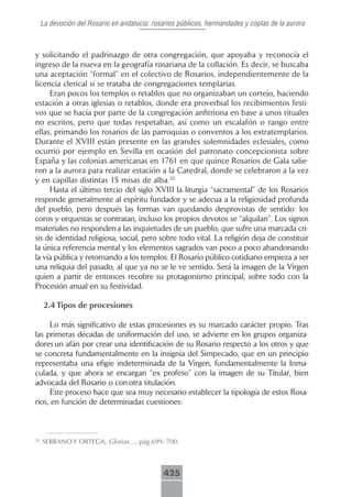 La devoción del Rosario en andalucía: rosarios públicos, hermandades y coplas de la aurora



y solicitando el padrinazgo de otra congregación, que apoyaba y reconocía el
ingreso de la nueva en la geografía rosariana de la collación. Es decir, se buscaba
una aceptación “formal” en el colectivo de Rosarios, independientemente de la
licencia clerical si se trataba de congregaciones templarias.
     Eran pocos los templos o retablos que no organizaban un cortejo, haciendo
estación a otras iglesias o retablos, donde era proverbial los recibimientos festi-
vos que se hacía por parte de la congregación anfitriona en base a unos rituales
no escritos, pero que todas respetaban, así como un escalafón o rango entre
ellas, primando los rosarios de las parroquias o conventos a los extratemplarios.
Durante el XVIII están presente en las grandes solemnidades eclesiales, como
ocurrió por ejemplo en Sevilla en ocasión del patronato concepcionista sobre
España y las colonias americanas en 1761 en que quince Rosarios de Gala salie-
ron a la aurora para realizar estación a la Catedral, donde se celebraron a la vez
y en capillas distintas 15 misas de alba.20
     Hasta el último tercio del siglo XVIII la liturgia “sacramental” de los Rosarios
responde generalmente al espíritu fundador y se adecua a la religiosidad profunda
del pueblo, pero después las formas van quedando desprovistas de sentido: los
coros y orquestas se contratan, incluso los propios devotos se “alquilan”. Los signos
materiales no responden a las inquietudes de un pueblo, que sufre una marcada cri-
sis de identidad religiosa, social, pero sobre todo vital. La religión deja de constituir
la única referencia mental y los elementos sagrados van poco a poco abandonando
la vía pública y retornando a los templos. El Rosario público cotidiano empieza a ser
una reliquia del pasado, al que ya no se le ve sentido. Será la imagen de la Virgen
quien a partir de entonces recobre su protagonismo principal, sobre todo con la
Procesión anual en su festividad.

      2.4 Tipos de procesiones

     Lo más significativo de estas procesiones es su marcado carácter propio. Tras
las primeras décadas de uniformación del uso, se advierte en los grupos organiza-
dores un afán por crear una identificación de su Rosario respecto a los otros y que
se concreta fundamentalmente en la insignia del Simpecado, que en un principio
representaba una efigie indeterminada de la Virgen, fundamentalmente la Inma-
culada, y que ahora se encargan “ex profeso” con la imagen de su Titular, bien
advocada del Rosario o con otra titulación.
     Este proceso hace que sea muy necesario establecer la tipología de estos Rosa-
rios, en función de determinadas cuestiones:



20
     SERRANO Y ORTEGA, Glorias…, pág 699- 700.



                                              425
 