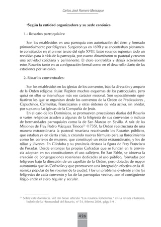 Carlos José Romero Mensaque



       •Según la entidad organizadora y su sede canónica

     1.-.Rosarios.parroquiales:.

     Son los establecidos en una parroquia con autorización del clero y formado
primordialmente por feligreses. Surgieron ya en 1690 y se encontraban plenamen-
te constituidos en el primer tercio del siglo XVIII. Estos rosarios suponían todo un
revulsivo para la vida de la parroquia, por cuanto dinamizaron su pastoral y crearon
una actividad cotidiana y permanente. El clero controlaba y dirigía activamente
estos Rosarios tanto en su configuración formal como en el desarrollo diario de las
estaciones por las calles.

     2..Rosarios.conventuales:.

      Son los establecidos en las iglesias de los conventos, bajo la dirección y amparo
de la Orden religiosa titular. Repiten muchos esquemas de los parroquiales, pero
quizá en ellos se intensifique más ese carácter misional. Son especialmente signi-
ficativos los que se organizan desde los conventos de la Orden de Predicadores ,
Capuchinos, Carmelitas, Franciscanos y otras órdenes de vida activa, sin olvidar,
por supuesto, las iglesias de la Compañía de Jesús.
      En el caso de los Dominicos, se promueven procesiones diarias del Rosario
o varios religiosos acuden a algunas de la feligresía de sus conventos o incluso
de hermandades parroquiales como la de San Marcos en Sevilla. A raíz de las
Misiones de Fray Pedro Vázquez Tinoco21 (1735), la Orden reestructura de una
manera extraordinaria la pastoral rosariana reactivando los Rosarios públicos,
que estaban ya en cierta crisis, y creando nuevas fórmulas para su florecimiento
como los cortejos de mujeres, que constituyó un éxito extraordinario, y los de
niños y jóvenes. En Córdoba y su provincia destaca la figura de Fray Francisco
de Posadas. Desde entonces las propias Cofradías que se fundan en la provin-
cia adoptan en sus constituciones el uso callejero. En San Pablo, se observa la
creación de congregaciones rosarianas dedicadas al uso público, formadas por
feligreses bajo la dirección de un capellán de la Orden, pero dotadas de mayor
autonomía que las Cofradías y que promueven una integración efectiva en la di-
námica popular de los rosarios de la ciudad. Hay un problema evidente entre las
feligresías de cada convento y las de las parroquias vecinas, con el consiguiente
litigio entre el clero regular y secular.



21
     Sobre este dominico, vid. mi breve artículo “Los rosarios femeninos ” en la revista Humeros,
       boletín de la Hermandad del Rosario, nº 54, febrero 2004, págs 8-9 .



                                              426
 