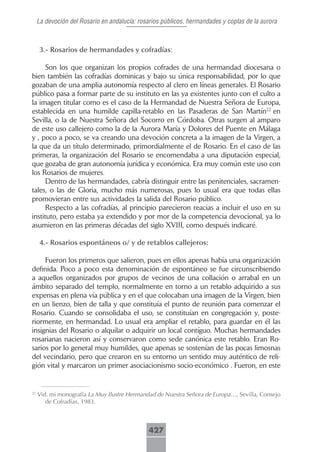 La devoción del Rosario en andalucía: rosarios públicos, hermandades y coplas de la aurora



      3.-.Rosarios.de.hermandades.y.cofradías:

      Son los que organizan los propios cofrades de una hermandad diocesana o
bien también las cofradías dominicas y bajo su única responsabilidad, por lo que
gozaban de una amplia autonomía respecto al clero en líneas generales. El Rosario
público pasa a formar parte de su instituto en las ya existentes junto con el culto a
la imagen titular como es el caso de la Hermandad de Nuestra Señora de Europa,
establecida en una humilde capilla-retablo en las Pasaderas de San Martín22 en
Sevilla, o la de Nuestra Señora del Socorro en Córdoba. Otras surgen al amparo
de este uso callejero como la de la Aurora María y Dolores del Puente en Málaga
y , poco a poco, se va creando una devoción concreta a la imagen de la Virgen, a
la que da un título determinado, primordialmente el de Rosario. En el caso de las
primeras, la organización del Rosario se encomendaba a una diputación especial,
que gozaba de gran autonomía jurídica y económica. Era muy común este uso con
los Rosarios de mujeres.
      Dentro de las hermandades, cabría distinguir entre las penitenciales, sacramen-
tales, o las de Gloria, mucho más numerosas, pues lo usual era que todas ellas
promovieran entre sus actividades la salida del Rosario público.
      Respecto a las cofradías, al principio parecieron reacias a incluir el uso en su
instituto, pero estaba ya extendido y por mor de la competencia devocional, ya lo
asumieron en las primeras décadas del siglo XVIII, como después indicaré.

      4.-.Rosarios.espontáneos.o/.y.de.retablos.callejeros:.

     Fueron los primeros que salieron, pues en ellos apenas había una organización
definida. Poco a poco esta denominación de espontáneo se fue circunscribiendo
a aquellos organizados por grupos de vecinos de una collación o arrabal en un
ámbito separado del templo, normalmente en torno a un retablo adquirido a sus
expensas en plena vía pública y en el que colocaban una imagen de la Virgen, bien
en un lienzo, bien de talla y que constituía el punto de reunión para comenzar el
Rosario. Cuando se consolidaba el uso, se constituían en congregación y, poste-
riormente, en hermandad. Lo usual era ampliar el retablo, para guardar en él las
insignias del Rosario o alquilar o adquirir un local contíguo. Muchas hermandades
rosarianas nacieron así y conservaron como sede canónica este retablo. Eran Ro-
sarios por lo general muy humildes, que apenas se sostenían de las pocas limosnas
del vecindario, pero que crearon en su entorno un sentido muy auténtico de reli-
gión vital y marcaron un primer asociacionismo socio-económico . Fueron, en este


22
     Vid. mi monografía La Muy Ilustre Hermandad de Nuestra Señora de Europa…, Sevilla, Consejo
        de Cofradías, 1983.



                                              427
 