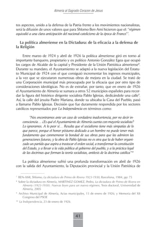 Almeria al Sagrado Corazon de Jesus



tos aspectos, unido a la defensa de la Patria frente a los movimientos nacionalistas,
será la difusión de unos valores que para Shlomo Ben-Amí hicieron que el: “régimen
equivalió a una clara anticipación del nacional-catolicismo de la época de Franco”7.

   La política almeriense en la Dictadura: de la eficacia a la defensa de
la Religión

     Entre marzo de 1924 y abril de 1926 la política almeriense giró en torno al
importante banquero, propietario y ex político Antonio González Egea que ocupó
los cargos de Alcalde de la capital y Presidente de la Unión Patriótica almeriense8.
Durante su mandato, el Ayuntamiento se adaptó a la nueva legislación del Estatu-
to Municipal de 1924 con el que consiguió incrementar los ingresos municipales,
a la vez que se ejecutaron numerosas obras de mejora en la ciudad. Se trató de
una Corporación municipal más preocupada por la eficacia que por otro tipo de
consideraciones ideológicas. No es de extrañar, por tanto, que en enero de 1926
el Ayuntamiento de Almería se sumara a otros 52 municipios españoles para recor-
dar la figura del histórico dirigente socialista Pablo Iglesias, dedicándole una calle9.
Así, la calle del jesuita Padre Mariana, donde su ubicaba la Casa del Pueblo, pasó
a llamarse Pablo Iglesias. Decisión que fue duramente respondida por los sectores
católicos representados por La Independencia en términos como:

             “Nos encontramos ante un caso de verdadera inadvertencia, por no decir in-
        consciencia… ¿Es qué el Ayuntamiento de Almería cuenta con mayoría socialista?
        Lo ignoramos. A lo peor sí… Resulta que el socialismo tiene más simpatías de lo
        que parece, porque el honor póstumo dedicado a un hombre no puede tener más
        fundamento que conmemorar la bondad de sus obras para que las admiren las
        generaciones futuras; y la obra de Pablo Iglesias no es otra que la de haber organi-
        zado un partido que aspira a trastocar el orden social, a transformar la constitución
        del Estado, y a llevar a la vida pública al gobierno del pueblo, y a la práctica legal
        de las doctrinas que forman la teoría socialistas, antítesis de la doctrina católica”10

    La política almeriense sufrió una profunda transformación en abril de 1926
con la salida del Ayuntamiento, la Diputación provincial y la Unión Patriótica de

7
     BEN-AMI, Shlomo, La dictadura de Primo de Rivera 1923-1930, Barcelona, 1984, pp: 75
8
     Sobre la dictadura en Almería, MARTINEZ GOMEZ, Pedro, La dictadura de Primo de Rivera en
        Almería (1923-1930). Nuevas leyes para un nuevo régimen, Tesis doctoral, Universidad de
        Almería, 2005
9
     Archivo Municipal de Almería, Actas municipales, 13 de enero de 1926; y Memoria del XII
        Congreso del PSOE
10
     La Independencia, 23 de enero de 1926



                                                 41
 