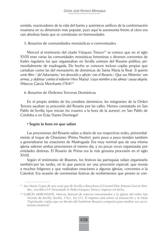 Carlos José Romero Mensaque



sentido, reactivadores de la vida del barrio y auténticos artífices de la conformación
rosariana en su dimensión más popular, pues aquí la autonomía frente al clero era
casi absoluta hasta que se constituían en hermandades.

     5..Rosarios.de.comunidades.monásticas.o.conventuales

      Merced al testimonio del citado Vázquez Tinoco23 se conoce que en el siglo
XVIII eran varias las comunidades monásticas femeninas y diversos conventos de
frailes regulares los que organizaban en Sevilla cortejos del Rosario público, pri-
mordialmente de madrugada. De hecho se conocen incluso coplas propias que
cantaban como las del monasterio de dominicas de Santa María la Real: Si quieres
verte libre / del Adversario,/ ten devoción y afecto/ con el Rosario./ Que sus Misterios/ son
armas, y defensa/ contra el infierno (Ave María) /cuyo nombre a las almas/ causa alegría.
(Marcos García Merchante.1764)24

     6..Rosarios.de.Órdenes.Terceras.Dominicas

    En el propio ámbito de los cenobios dominicos, los integrantes de la Orden
Tercera sacaban su procesión del Rosario por las calles. Hemos constatado en San
Pablo de Sevilla (que inician los rosarios a la hora de la aurora), en San Pablo de
Córdoba o en Écija (Santo Domingo)

       • Según la hora en que salían

     Las procesiones del Rosario salían a diario de sus respectivas sedes, primordial-
mente al toque de Oraciones (Prima Noche), pero poco a poco tienden también
a generalizarse las estaciones de Madrugada. Era muy normal que de una misma
iglesia salieran ambas procesiones el mismo día, y no pocas veces organizadas por
entidades distintas. El Rosario de Prima era la más genuina procesión en el siglo
XVIII.
     Según el testimonio de Braones, los festivos las parroquias solían organizarlo
también por las tardes, en lo que parecía ser una procesión especial, que reunía
a muchos feligreses y que realizaban estaciones a algunas iglesias, conventos o la
Catedral. Era ocasión de ceremonias festivas de recibimientos que pronto se con-


23
     Ave María. Copia de una carta que de Sevilla a Barcelona al Coronel Don Antonio García Pare-
       des...escribió el P. Presentado Fr Pedro Vázquez Tinoco, impreso sin fecha.
24
     GARCÍA MERCHANTE, Marcos, Manual de noticias concernientes a la iglesia del señor San
       Vicente de Sevilla, Sevilla, 1763., fol 273. El impreso está anexo al manuscrito y se titula
       “Espirituales coplas que un devoto del Santísimo Rosario componía para meditar sus sacra-
       tísimos misterios”



                                               428
 