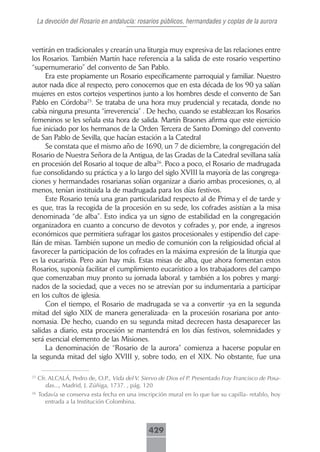 La devoción del Rosario en andalucía: rosarios públicos, hermandades y coplas de la aurora



vertirán en tradicionales y crearán una liturgia muy expresiva de las relaciones entre
los Rosarios. También Martín hace referencia a la salida de este rosario vespertino
“supernumerario” del convento de San Pablo.
     Era este propiamente un Rosario específicamente parroquial y familiar. Nuestro
autor nada dice al respecto, pero conocemos que en esta década de los 90 ya salían
mujeres en estos cortejos vespertinos junto a los hombres desde el convento de San
Pablo en Córdoba25. Se trataba de una hora muy prudencial y recatada, donde no
cabía ninguna presunta “irreverencia” . De hecho, cuando se establezcan los Rosarios
femeninos se les señala esta hora de salida. Martín Braones afirma que este ejercicio
fue iniciado por los hermanos de la Orden Tercera de Santo Domingo del convento
de San Pablo de Sevilla, que hacían estación a la Catedral
     Se constata que el mismo año de 1690, un 7 de diciembre, la congregación del
Rosario de Nuestra Señora de la Antigua, de las Gradas de la Catedral sevillana salía
en procesión del Rosario al toque de alba26. Poco a poco, el Rosario de madrugada
fue consolidando su práctica y a lo largo del siglo XVIII la mayoría de las congrega-
ciones y hermandades rosarianas solían organizar a diario ambas procesiones, o, al
menos, tenían instituida la de madrugada para los días festivos.
     Este Rosario tenía una gran particularidad respecto al de Prima y el de tarde y
es que, tras la recogida de la procesión en su sede, los cofrades asistían a la misa
denominada “de alba”. Esto indica ya un signo de estabilidad en la congregación
organizadora en cuanto a concurso de devotos y cofrades y, por ende, a ingresos
económicos que permitiera sufragar los gastos procesionales y estipendio del cape-
llán de misas. También supone un medio de comunión con la religiosidad oficial al
favorecer la participación de los cofrades en la máxima expresión de la liturgia que
es la eucaristía. Pero aún hay más. Estas misas de alba, que ahora fomentan estos
Rosarios, suponía facilitar el cumplimiento eucarístico a los trabajadores del campo
que comenzaban muy pronto su jornada laboral. y también a los pobres y margi-
nados de la sociedad, que a veces no se atrevían por su indumentaria a participar
en los cultos de iglesia.
     Con el tiempo, el Rosario de madrugada se va a convertir -ya en la segunda
mitad del siglo XIX de manera generalizada- en la procesión rosariana por anto-
nomasia. De hecho, cuando en su segunda mitad decrecen hasta desaparecer las
salidas a diario, esta procesión se mantendrá en los días festivos, solemnidades y
será esencial elemento de las Misiones.
     La denominación de “Rosario de la aurora” comienza a hacerse popular en
la segunda mitad del siglo XVIII y, sobre todo, en el XIX. No obstante, fue una

25
     Cfr. ALCALÁ, Pedro de, O.P., Vida del V. Siervo de Dios el P. Presentado Fray Francisco de Posa-
        das..., Madrid, J. Zúñiga, 1737. , pág. 120
26
     Todavía se conserva esta fecha en una inscripción mural en lo que fue su capilla- retablo, hoy
       entrada a la Institución Colombina.



                                                429
 