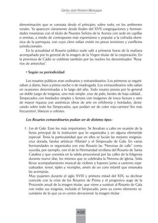 Carlos José Romero Mensaque



denominación que se constata desde el principio, sobre todo, en los ambientes
rurales. Ya aparecen claramente desde finales del XVII congregaciones y herman-
dades rosarianas con el título de Nuestra Señora de la Aurora con sede en capillas
o ermitas, a modo de contrapunto más espontáneo y popular a la cofradía domi-
nica de la parroquia, con cuyo clero solían existir no pocas tensiones y conflictos
jurisdiccionales.
     En la actualidad el Rosario público suele salir a primeras horas de la mañana
acompañado por lo general de la imagen de la Virgen titular de la corporación. En
la provincia de Cádiz se celebran también por las noches los denominados “Rosa-
rios de antorchas”.

    • Según su periodicidad

    Los rosarios públicos eran ordinarios y extraordinarios. Los primeros se organi-
zaban a diario, bien a prima noche o de madrugada. Los extraordinarios sólo salían
en ocasiones determinadas a lo largo del año. Todo rosario poseía por lo general
un doble juego de insignias, uno más simple: cruz de palo, faroles de baja calidad...
Simpecados con bordados simples y lienzos con imágenes de tosca factura y otro
de mayor riqueza con auténticas obras de arte en orfebrería y bordados, desta-
cando sobre todo los Simpecados, que podían ser de color rojo-carmesí (los más
frecuentes), blancos o celestes.

    Los Rosarios extraordinarios podían ser de distintos tipos:

   1.- Los de Gala: Eran los más importantes. Se llevaban a cabo en ocasión de la
       fiesta principal de la institución que lo organizaba y en alguna efeméride
       especial. Tenía la particularidad que en ellos se lucían las mejores insignias:
       cruz dorada, farolas artísticas (Marías) y el Simpecado de Gala. En varias
       hermandades se organizaba con este Rosario las “Novenas de calle” como
       sucedía, por ejemplo, con el de la Hermandad sevillana del Rosario de Santa
       Catalina y que consistía en la salida procesional por las calles de la feligresía
       durante nueve días, los mismos que se celebraba la Novena de iglesia. Solía
       llevar acompañamiento musical de violines y bajones junto a cantores espe-
       cializados: tenor, tiples y vicetiples, amén de un coro infantil que entonaba
       las avemarías.
       Muy pujantes durante el siglo XVIII y primera mitad del XIX, su declinar
       coincide con la crisis de los Rosarios de Prima y el progresivo auge de la
       Procesión anual de la imagen titular, que viene a sustituir al Rosario de Gala
       con todas sus insignias, incluida el Simpecado, pero ya como elemento se-
       cundario de lo que ya es centro devocional: la imagen titular.




                                         430
 