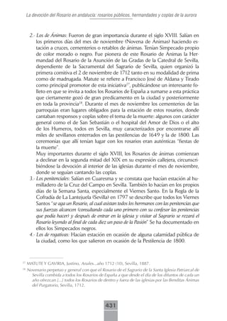 La devoción del Rosario en andalucía: rosarios públicos, hermandades y coplas de la aurora



      2.- Los de Ánimas: Fueron de gran importancia durante el siglo XVIII. Salían en
          los primeros días del mes de noviembre (Novena de Ánimas) haciendo es-
          tación a cruces, cementerios o retablos de ánimas. Tenían Simpecado propio
          de color morado o negro. Fue pionera de este Rosario de Ánimas la Her-
          mandad del Rosario de la Asunción de las Gradas de la Catedral de Sevilla,
          dependiente de la Sacramental del Sagrario de Sevilla, quien organizó la
          primera comitiva el 2 de noviembre de 1712 tanto en su modalidad de prima
          como de madrugada. Matute se refiere a Francisco José de Aldana y Tirado
          como principal promotor de esta iniciativa27, publicándose un interesante fo-
          lleto en que se invita a todos los Rosarios de España a sumarse a esta práctica
          que ciertamente gozó de gran predicamento en la ciudad y posteriormente
          en toda la provincia28. Durante el mes de noviembre los cementerios de las
          parroquias eran lugares obligados para la estación de estos rosarios, donde
          cantaban responsos y coplas sobre el tema de la muerte: algunos con carácter
          general como el de San Sebastián o el hospital del Amor de Dios o el alto
          de los Humeros, todos en Sevilla, muy caracterizados por encontrarse allí
          miles de sevillanos enterrados en las pestilencias de 1649 y la de 1800. Las
          ceremonias que allí tenían lugar con los rosarios eran auténticas “fiestas de
          la muerte”.
          Muy importantes durante el siglo XVIII, los Rosarios de ánimas comienzan
          a declinar en la segunda mitad del XIX en su expresión callejera, circunscri-
          biéndose la devoción al interior de las iglesias durante el mes de noviembre,
          donde se seguían cantando las coplas.
      3.- Los penitenciales: Salían en Cuaresma y se constata que hacían estación al hu-
          milladero de la Cruz del Campo en Sevilla. También lo hacían en los propios
          días de la Semana Santa, especialmente el Viernes Santo. En la Regla de la
          Cofradía de La Lantejuela (Sevilla) en 1797 se describe que todos los Viernes
          Santos “se aga un Rosario, al cual asistan todos los hermanos con las penitencias que
          sus fuerzas alcancen (consultando cada uno primero con su confesor las penitencias
          que podía hacer) y después de entrar en la iglesia y visitar al Sagrario se rezará el
          Rosario leyendo al final de cada diez un paso de la Pasión” Se ha documentado en
          ellos los Simpecados negros.
      4.- Los de rogativas: Hacían estación en ocasión de alguna calamidad pública de
          la ciudad, como los que salieron en ocasión de la Pestilencia de 1800.



27
     MATUTE Y GAVIRIA, Justino, Anales...año 1712 (10), Sevilla, 1887.
28
     Novenario perpetuo y general con que el Rosario de el Sagrario de la Santa Iglesia Patriarcal de
       Sevilla combida a todos los Rosarios de España a que desde el día de los difuntos de cada un
       año ofrezcan [...] todos los Rosarios de dentro y fuera de las iglesias por las Benditas Ánimas
       del Purgatorio, Sevilla, 1712.



                                                 431
 