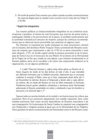 Carlos José Romero Mensaque



      5.- De acción de gracias: Eran rosarios que salían cuando ocurrían acontecimientos
          de especial alegría para la ciudad como ocurrió con la visita del rey Felipe V
          a Sevilla.

       • Según los integrantes

     Los rosarios públicos ya institucionalizados integraban en sus comitivas exclu-
sivamente a hombres, al menos los más frecuentes que eran los de prima noche y
madrugada. Debido a las prevenciones de la época, se prohibía taxativamente por
la autoridad eclesiástica el concurso de mujeres, aunque las continuas recomenda-
ciones que se observan hacen presumible que asistieran en algunos casos.
     No obstante, la inquietud por poder participar en estas procesiones culminó
con la iniciativa del dominico Pedro Vázquez Tinoco promoviendo Rosarios exclu-
sivos de mujeres que comenzaron a salir en 1730 en su tierra extremeña y unos
años después, 1735, en Sevilla capital siendo la primera procesión la de la parro-
quia de Santa Cruz en el transcurso de una Misión. El secretario de la Hermandad
de la Virgen de la Paz que residía en esta iglesia, cuyo instituto fundamental es el
Rosario público, narra así lo sucedido y de cómo esta corporación colaboró en la
organización, no sin algunos problemas:

            [...] pidió (Tinoco)se formara y saliera desta dicha iglesia un Rosario de se-
       ñoras mugeres las tardes de los días festivos de todo el año, lo que entendido
       por diferentes hermanos que se hallaron presentes, dispusieron que se executase
       conforme lo encargó el Padre, como así se hizo, empezando desde dicho día (1
       de Noviembre) la reforma: llevaron el Simpecado y faroles altos y vajos diferen-
       tes señoras. Iba en medio del Rosario un coro de niñas entonando el Avemaría.
       Finalmente fueron quatro caballeros eclesiásticos y hermanos desta Hermandad
       gobernando el Rosario, poniéndolas en orden y estorbando el que los hombres se
       asercasen y les dixessen algo [...]29

     Supuso todo un acontecimiento en la ciudad y no fueron pocas las críticas que
suscitaron. Pero el uso perseveró adquiriendo una notable expansión, bien como
entidad autónoma, bien como sección dependiente de Rosarios masculinos o de
una congregación. En la parroquia de Santa Catalina se organizó una congregación
con Simpecado e insignias propias al igual que en la Hermandad de los Negritos.
Otras gozaban de pleno reconocimiento de hermandad como la del Rosario canta-



29
     ARCHIVO HERMANDAD DE SANTA CRUZ, Libro de actas de la Hermandad de la Paz, certifi-
       cación de 3 de noviembre de 1736, fols 123 vto- 124.



                                             432
 