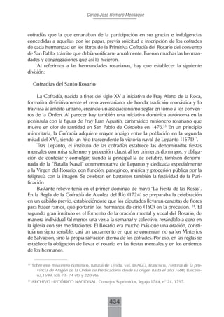 Carlos José Romero Mensaque



cofradías que la que emanaban de la participación en sus gracias e indulgencias
concedidas a aquellas por los papas, previa solicitud e inscripción de los cofrades
de cada hermandad en los libros de la Primitiva Cofradía del Rosario del convento
de San Pablo, trámite que debía verificarse anualmente. Fueron muchas las herman-
dades y congregaciones que así lo hicieron.
     Al referirnos a las hermandades rosarianas, hay que establecer la siguiente
división:

     Cofradías.del.Santo.Rosario

      La Cofradía, nacida a fines del siglo XV a iniciativa de Fray Alano de la Roca,
formaliza definitivamente el rezo avemariano, de honda tradición monástica y lo
trasvasa al ámbito urbano, creando un asociacionismo seglar en torno a los conven-
tos de la Orden. Al parecer hay también una iniciativa dominica autónoma en la
península con la figura de Fray Juan Agustín, carismático misionero rosariano que
muere en olor de santidad en San Pablo de Córdoba en 1476.33 En un principio
minoritaria, la Cofradía adquiere mayor arraigo entre la población en la segunda
mitad del XVI, siendo un hito trascendente la victoria naval de Lepanto (1571) `.
      Tras Lepanto, el instituto de las cofradías establece las denominadas fiestas
mensales con misa solemne y procesión claustral los primeros domingos, y obliga-
ción de confesar y comulgar, siendo la principal la de octubre, también denomi-
nada de la “Batalla Naval” conmemorativa de Lepanto y dedicada especialmente
a la Virgen del Rosario, con función, panegírico, música y procesión pública por la
feligresía con la imagen. Se celebran en bastantes también la festividad de la Puri-
ficación
      Bastante relieve tenía en el primer domingo de mayo “La Fiesta de las Rosas”.
En la Regla de la Cofradía de Alcolea del Río (1724) se preparaba la celebración
en un cabildo previo, estableciéndose que los diputados llevaran canastas de flores
para hacer ramos, que portarán los hermanos de cirio (150) en la procesión. 34. El
segundo gran instituto es el fomento de la oración mental y vocal del Rosario, de
manera individual (al menos una vez a la semana) y colectiva, rezándolo a coro en
la iglesia con sus meditaciones. El Rosario era mucho más que una oración, consti-
tuía un signo sensible, casi un sacramento en que se contenían no ya los Misterios
de Salvación, sino la propia salvación eterna de los cofrades. Por eso, en las reglas se
establece la obligación de llevar el rosario en las fiestas mensales y en los entierros
de los hermanos.

33
     Sobre este misionero dominico, natural de Lérida, vid. DIAGO, Francisco, Historia de la pro-
       vincia de Aragón de la Orden de Predicadores desde su origen hasta el año 1600, Barcelo-
       na,1599, fols 73- 74 vto y 220 vto.
34
     ARCHIVO HISTÓRICO NACIONAL, Consejos Suprimidos, legajo 1744, nº 24. 1797.



                                              434
 