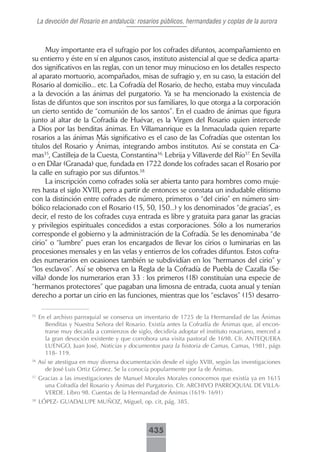 La devoción del Rosario en andalucía: rosarios públicos, hermandades y coplas de la aurora



      Muy importante era el sufragio por los cofrades difuntos, acompañamiento en
su entierro y éste en sí en algunos casos, instituto asistencial al que se dedica aparta-
dos significativos en las reglas, con un tenor muy minucioso en los detalles respecto
al aparato mortuorio, acompañados, misas de sufragio y, en su caso, la estación del
Rosario al domicilio... etc. La Cofradía del Rosario, de hecho, estaba muy vinculada
a la devoción a las ánimas del purgatorio. Ya se ha mencionado la existencia de
listas de difuntos que son inscritos por sus familiares, lo que otorga a la corporación
un cierto sentido de “comunión de los santos”. En el cuadro de ánimas que figura
junto al altar de la Cofradía de Huévar, es la Virgen del Rosario quien intercede
a Dios por las benditas ánimas. En Villamanrique es la Inmaculada quien reparte
rosarios a las ánimas Más significativo es el caso de las Cofradías que ostentan los
títulos del Rosario y Ánimas, integrando ambos institutos. Así se constata en Ca-
mas35, Castilleja de la Cuesta, Constantina36, Lebrija y Villaverde del Río37. En Sevilla
o en Dílar (Granada) que, fundada en 1722 donde los cofrades sacan el Rosario por
la calle en sufragio por sus difuntos.38
      La inscripción como cofrades solía ser abierta tanto para hombres como muje-
res hasta el siglo XVIII, pero a partir de entonces se constata un indudable elitismo
con la distinción entre cofrades de número, primeros o “del cirio” en número sim-
bólico relacionado con el Rosario (15, 50, 150...) y los denominados “de gracias”, es
decir, el resto de los cofrades cuya entrada es libre y gratuita para ganar las gracias
y privilegios espirituales concedidos a estas corporaciones. Sólo a los numerarios
corresponde el gobierno y la administración de la Cofradía. Se les denominaba “de
cirio” o “lumbre” pues eran los encargados de llevar los cirios o luminarias en las
procesiones mensales y en las velas y entierros de los cofrades difuntos. Estos cofra-
des numerarios en ocasiones también se subdividían en los “hermanos del cirio” y
“los esclavos”. Así se observa en la Regla de la Cofradía de Puebla de Cazalla (Se-
villa) donde los numerarios eran 33 : los primeros (18) constituían una especie de
“hermanos protectores” que pagaban una limosna de entrada, cuota anual y tenían
derecho a portar un cirio en las funciones, mientras que los “esclavos” (15) desarro-

35
     En el archivo parroquial se conserva un inventario de 1725 de la Hermandad de las Ánimas
       Benditas y Nuestra Señora del Rosario. Existía antes la Cofradía de Ánimas que, al encon-
       trarse muy decaída a comienzos de siglo, decidiría adoptar el instituto rosariano, merced a
       la gran devoción existente y que corrobora una visita pastoral de 1698. Cfr. ANTEQUERA
       LUENGO, Juan José, Noticias y documentos para la historia de Camas, Camas, 1981, págs
       118- 119.
36
     Así se atestigua en muy diversa documentación desde el siglo XVIII, según las investigaciones
        de José Luis Ortiz Gómez. Se la conocía popularmente por la de Ánimas.
37
     Gracias a las investigaciones de Manuel Morales Morales conocemos que existía ya en 1615
       una Cofradía del Rosario y Ánimas del Purgatorio. Cfr. ARCHIVO PARROQUIAL DE VILLA-
       VERDE. Libro 98. Cuentas de la Hermandad de Ánimas (1619- 1691)
38
     LÓPEZ- GUADALUPE MUÑOZ, Miguel, op. cit, pág. 385.



                                               435
 