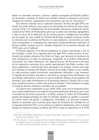 Carlos José Romero Mensaque



llaban un cometido concreto y efectivo: estaban encargados del Rosario público,
las demandas y también de muñir a los cofrades. Incluso se menciona una tercera
categoría de cofrades, equiparados a los numerarios, que son los “honorarios”.39
      Este elitismo coincide con la “explosión rosariana” de fines del siglo XVII y en-
tiendo que pudo deberse a una especie de mecanismo de defensa de estas corpo-
raciones frente a la multiplicación de hermandades diocesanas totalmente desvin-
culadas de la Orden de Predicadores, pero que acudían a las cofradías, agregándose
a ellas en busca de la obtención de las muchas gracias e indulgencias concedidas
por los papas. En este sentido la Cofradía del Rosario consiguió continuar siendo
la referencia por excelencia del Rosario en cada población, conviviendo con estas
otras hermandades o congregaciones diocesanas fundamentalmente dedicadas al
Rosario público, instituto que las cofradías adoptaron en las primeras décadas del
XVIII junto con el habitual.
      El Rosario adquiere en la diócesis hispalense un avance espectacular y con él,
las Cofradías, a partir de la segunda mitad del siglo XVII, siendo decisivo el pon-
tificado del prelado dominico Fray Pedro de Tapia, que favoreció la fundación de
estas instituciones en todas las parroquias, ampliando así el ámbito estrictamente
conventual. Los frailes dominicos, con especial licencia del Provincial y del prior
de los respectivos conventos de la capital, especialmente San Pablo, acudían a dis-
tintas poblaciones a solicitud del clero parroquial y los propios vecinos para erigir
las Cofradías en nombre del Maestro General de la Orden. Había, en este sentido,
en cada provincia padres promotores especialmente dedicados a este menester.
La llegada del promotor al pueblo se convertía en una gran fiesta del Rosario, con
una liturgia solemnísima y emotiva en que el auditorio vibraba con las palabras del
dominico, que erigía formalmente en la parroquia mayor la Cofradía, leía sus esta-
tutos, bendecía rosarios y recibía a los primeros cofrades.40 Este fenómeno se repite
en todas las diócesis andaluzas a iniciativa de sus prelados.
      Un aspecto muy importante es que, desde 1604, junto con la fundación domi-
nica, estaba establecido por los papas la necesaria aprobación diocesana, por lo que
la jurisdicción de hecho pertenecía a la Mitra, aunque la Orden de Predicadores
gozaba del singular privilegio de erigir la Cofradía, nombrar al capellán y conceder
el enorme tesoro de gracias e indulgencias concedidas a la devoción rosariana.
Queda ya apuntado que la primera gran etapa de fundación de cofradías fue en
la segunda mitad del XVI y así se observa en distintas poblaciones, pero al mismo
tiempo las misiones jesuíticas sevillanas del XVII y luego las capuchinas en el XVIII

39
     ARCHIVO HISTÓRICO NACIONAL, Consejos Suprimidos, legajo 1653, nº 21. Expediente de
       aprobación de Reglas. 1791.
40
     Cfr. Mi artículo, “La nueva fundación de la Cofradía del Rosario de Umbrete en 1725: un acon-
        tecimiento pastoral y reivindicativo de la Orden de Predicadores en la diócesis de Sevilla”,
        en ASCIl, Anuario de Estudios Locales, nº 1, 2007, en prensa..



                                                436
 