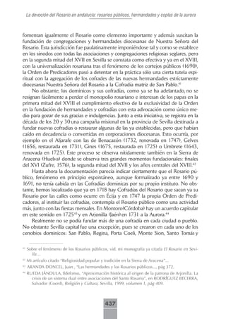 La devoción del Rosario en andalucía: rosarios públicos, hermandades y coplas de la aurora



fomentan igualmente el Rosario como elemento importante y además suscitan la
fundación de congregaciones y hermandades diocesanas de Nuestra Señora del
Rosario. Esta jurisdicción fue paulatinamente imponiéndose tal y como se establece
en los sínodos con todas las asociaciones y congregaciones religiosas seglares, pero
en la segunda mitad del XVII en Sevilla se constata como efectiva y ya en el XVIII,
con la universalización rosariana tras el fenómeno de los cortejos públicos (1690),
la Orden de Predicadores pasó a detentar en la práctica sólo una cierta tutela espi-
ritual con la agregación de los cofrades de las nuevas hermandades estrictamente
diocesanas Nuestra Señora del Rosario a la Cofradía matriz de San Pablo.41
     No obstante, los dominicos y sus cofradías, como ya se ha adelantado, no se
resignan fácilmente a perder el monopolio rosariano e interesan de los papas en la
primera mitad del XVIII el cumplimiento efectivo de la exclusividad de la Orden
en la fundación de hermandades y cofradías con esta advocación como único me-
dio para gozar de sus gracias e indulgencias. Junto a esta iniciativa, se registra en la
década de los 20 y 30 una campaña misional en la provincia de Sevilla destinada a
fundar nuevas cofradías o restaurar algunas de las ya establecidas, pero que habían
caído en decadencia o convertidas en corporaciones diocesanas. Esto ocurría, por
ejemplo en el Aljarafe con las de Benacazón (1732, renovada en 1747), Gelves
(1656, restaurada en 1731), Gines (1675, restaurada en 1725) o Umbrete (1643,
renovada en 1725). Este proceso se observa nítidamente también en la Sierra de
Aracena (Huelva) donde se observa tres grandes momentos fundacionales: finales
del XVI (Zufre, 1576), la segunda mitad del XVII y los años centrales del XVIII.42
     Hasta ahora la documentación parecía indicar ciertamente que el Rosario pú-
blico, fenómeno en principio espontáneo, aunque formalizado ya entre 1690 y
1691, no tenía cabida en las Cofradías dominicas por su propio instituto. No obs-
tante, hemos localizado que ya en 1718 hay Cofradías del Rosario que sacan ya su
Rosario por las calles como ocurre en Écija y en 1747 la propia Orden de Predi-
cadores, al instituir las cofradías, contempla el Rosario público como una actividad
más, junto con las fiestas mensales. En Montoro(Córdoba) hay un acuerdo capitular
en este sentido en 172543 y en Arjonilla (Jaén) en 1731 a la Aurora.44
     Realmente no se podía fundar más de una cofradía en cada ciudad o pueblo.
No obstante Sevilla capital fue una excepción, pues se crearon en cada uno de los
cenobios dominicos: San Pablo, Regina, Porta Coeli, Monte Sion, Santo Tomás y

41
     Sobre el fenómeno de los Rosarios públicos, vid. mi monografía ya citada El Rosario en Sevi-
       lla…
42
     Mi artículo citado “Religiosidad popular y tradición en la Sierra de Aracena”...
43
     ARANDA DONCEL, Juan , “Las hermandades y los Rosarios públicos..., pág 372.
44
     RUEDA JÁNDULA, Ildefonso, “Aproximación histórica al origen de la patrona de Arjonilla. La
       crisis de un sistema dual entre asociaciones del Santo Rosario”, en RODRÍGUEZ BECERRA,
       Salvador (Coord), Religión y Cultura, Sevilla, 1999, volumen 1, pág 409.



                                                 437
 