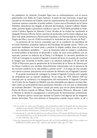 Pedro Martínez Gómez



los partidarios de Antonio González Egea tras su enfrentamiento con el nuevo
gobernador civil, Pablo de Castro Santoyo. A partir de este momento, al igual que
sucedió en el conjunto de España, serán los representantes del catolicismo social al-
meriense quienes controlen el poder político. Como nuevo Presidente de la Unión
Patriótica almeriense fue elegido el director del Instituto, Gabriel Callejón Maldo-
nado, persona ligada a posiciones católicas y que en 1920 había presidido la Fede-
ración Católica Agraria de Almería. Como Alcalde de la ciudad fue nombrado el
abogado Francisco Rovira Torres, persona de profundas convicciones religiosas que
años más tarde perteneció a Renovación Española, a la Hermandad de la Santísima
Virgen del Mar y que en 1940 reconstituyó la Sociedad de San Vicente de Paul11.
      La presencia de los nuevos concejales que en su condición de miembros de
la Unión Patriótica aceptaban aspectos del Decálogo del partido como: “Mi fe y mi
convicción ciudadana me hacen amar y practicar la religión católica, freno de pasiones,
fuente de enseñanzas ejemplares…”, tuvo su impronta sobre la ciudad y condicionó
la moral pública al favorecer el desarrollo y realce de unos actos públicos con un
marcado carácter en defensa de la Patria y la Religión. La decisión aprobada en
1926 de Consagrar la ciudad al Sagrado Corazón de Jesús, el acuerdo de construir
la imagen que recuerda el hecho, junto a la solicitud realizada el 18 de abril de
1928 al Directorio para la aprobación de la Festividad de la Toma de Almería por
los Reyes Católicos son medidas estrechamente relacionadas con la presencia de
los sectores católicos en la vida pública a primer nivel12. A lo largo de este estudio,
nos vamos a centrar únicamente en la relación de Almería con el Sagrado Corazón.
      El acuerdo municipal de consagrar la ciudad al Sagrado Corazón está cargado
de simbolismo por su carácter antiliberal. Ya en mayo de 1919 Alfonso XIII fue
criticado por su asistencia a la inauguración del monumento al Sagrado Corazón
en el Cerro de los Ángeles en Madrid, que fue entendido por algunos sectores libe-
rales como un acercamiento hacia posiciones clericales, a la vez que se distanciaba
de actitudes liberales13. No parece casual, por tanto, que sea en plena dictadura de
Primo de Rivera cuando en Bilbao, Murcia, Barcelona, Menorca, Albacete, Cádiz
o Almería se decida la consagración y construcción de monumentos conmemora-
tivos. Tampoco parece casual que durante la Guerra Civil algunos de las imágenes
fuesen destruidas. Pero será durante el franquismo cuando mayor realce se dé a


11
     Por no repetir en notas a pie de página, para profundizar sobre la biografía de los almerienses
       citados en este estudio, DIAZ LOPEZ, Julián (Coor), Diccionario biográfico de Almería, Insti-
       tuto de Estudios Almerienses y Fundación Cajamar, Almería, 2006
12
     Contenido de la carta del Alcalde Francisco Rovira Torres al Presiente del Directorio solicitando
       como festividad local el 26 de diciembre en Archivo General de la Administración, Presiden-
       cia del Gobierno, Sig, 51/44
13
     Para una interpretación del Sagrado Corazón, DE LA CUEVA MERINO, Julio, El rey católico, en
        MORENO LUZÓN, Javier (Ed.), Alfonso XIII, Madrid, 2003, pp: 277-306.



                                                  42
 