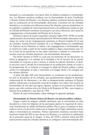 La devoción del Rosario en andalucía: rosarios públicos, hermandades y coplas de la aurora



principal va a corresponder a los laicos, bien en ámbitos templarios o extratempla-
rios. Las Misiones jesuíticas sevillanas con las hermandades de Jesús Crucificado
y Nuestra Señora del Rosario y los Rosarios públicos resultaron factores decisivos
para la constitución de las hermandades diocesanas. Coexisten con las cofradías
dominicas y se constata una influencia mutua. No obstante, parecen predominar en
las capitales y ciudades de cierta importancia frente a las poblaciones rurales en que
la Cofradía del Rosario constituye la principal y casi única referencia, salvo quizá las
congregaciones y hermandades del Rosario de la Aurora.
      Durante la época de la gran expansión rosariana (siglos XVII- XVIII) en Sevilla
capital pueden documentarse aproximadamente 80 hermandades diocesanas rosa-
rianas, sin contar con las congregaciones existentes en diversos templos. En el caso
de Córdoba, Aranda Doncel cuantifica 18 y en Málaga Retana ha contabilizado
14. Espinosa de los Monteros se refiere a las congregaciones o hermandades que
se crearon en Cádiz a partir de los rosarios públicos y llega a documentar unas 32.
En el resto de las provincias no hay datos suficientes y además se confunden en
muchos casos las cofradías dominicas y las hermandades diocesanas.
      De hecho durante el XVIII es usual que los hermanos de las diocesanas so-
liciten la agregación a la cofradía de la localidad a fin de lucrarse de las gracias
concedidas en exclusiva a ésta e incluso se solicita la colación dominica, es decir,
la erección como Cofradía de la hermandad en las poblaciones donde no existe o
ha desaparecido. En su instituto se conjugan la salida del Rosario público a prima
noche y/o madrugada, el culto y veneración a la imagen titular y los sufragios por
los cofrades difuntos.
      A partir del siglo XIX estas hermandades se constituyen en las predominan-
tes ante la decadencia de las cofradías, que paulatinamente adoptan la identidad
institucional de las diocesanas y en ellas va desapareciendo asimismo el Rosario
público, dando paso a la procesión anual de la imagen y los cultos. Son muchas las
hermandades de este tipo que siguen vigentes, aunque en la provincia de Almería
parece que sólo continua activa de Gloria la de Roquetas de Mar, cuya imagen es
Patrona de la población y que data de 1784.
      Dentro de estas hermandades, caben distinguir la siguiente tipología:

     Hermandades de Nuestra Señora del Rosario con ejercicio público callejero
     Surgen a partir de antiguas cofradías dominicas, que se encontraban en clara
decadencia y entre los feligreses de las parroquias aparece la inquietud de estruc-
turar formalmente las salidas del Rosario público. Poco a poco el instituto se desa-
rrolla en torno a la devoción estética por la imagen de la Virgen, labrándose nuevas
tallas o renovándose las existentes. Ambas expresiones rosarianas coexisten hasta
la primera mitad del XIX en que decaen los Rosarios y se comienza la celebración
de la procesión anual de la imagen. A fines del XVIII o primera mitad del XIX
prácticamente todas las cofradías dominicas se configuran como hermandades dio-



                                          439
 