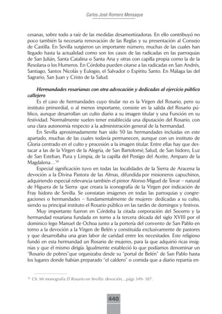 Carlos José Romero Mensaque



cesanas, sobre todo a raíz de las medidas desamortizadoras. En ello contribuyó no
poco también la necesaria renovación de las Reglas y su presentación al Consejo
de Castilla. En Sevilla surgieron un importante número, muchas de las cuales han
llegado hasta la actualidad como son los casos de las radicadas en las parroquias
de San Julián, Santa Catalina o Santa Ana y otras con capilla propia como la de la
Resolana o los Humeros. En Córdoba pueden citarse a las radicadas en San Andrés,
Santiago, Santos Nicolás y Eulogio, el Salvador o Espíritu Santo. En Málaga las del
Sagrario, San Juan y Cristo de la Salud.

      Hermandades rosarianas con otra advocación y dedicadas al ejercicio público
callejero
      Es el caso de hermandades cuyo titular no es la Virgen del Rosario, pero su
instituto primordial, o al menos importante, consiste en la salida del Rosario pú-
blico, aunque desarrollan un culto diario a su imagen titular y una Función en su
festividad. Normalmente suelen tener establecida una diputación del Rosario, con
una clara autonomía respecto a la administración general de la hermandad.
      En Sevilla aproximadamente han sido 50 las hermandades incluidas en este
apartado, muchas de las cuales todavía permanecen, aunque con un instituto de
Gloria centrado en el culto y procesión a la imagen titular. Entre ellas hay que des-
tacar a las de la Virgen de la Alegría, de San Bartolomé, Salud, de San Isidoro, Luz
de San Esteban, Pura y Limpia, de la capilla del Postigo del Aceite, Amparo de la
Magdalena…50
      Especial significación tuvo en todas las localidades de la Sierra de Aracena la
devoción a la Divina Pastora de las Almas, difundida por misioneros capuchinos,
adquiriendo especial relevancia también el pintor Alonso Miguel de Tovar – natural
de Higuera de la Sierra- que creara la iconografía de la Virgen por indicación de
Fray Isidoro de Sevilla. Se constatan imágenes en todas las parroquias y congre-
gaciones o hermandades – fundamentalmente de mujeres- dedicadas a su culto,
siendo su principal instituto el Rosario público en las tardes de domingos y festivos.
      Muy importante fueron en Córdoba la citada corporación del Socorro y la
hermandad rosariana fundada en torno a la tercera década del siglo XVIII por el
dominico lego Manuel de Ochoa junto a la portería del convento de San Pablo en
torno a la devoción a la Virgen de Belén y constituida exclusivamente de pastores
y que desarrollaba una gran labor de caridad entre los necesitados. Este religioso
fundó en esta hermandad un Rosario de mujeres, para la que adquirió ricas insig-
nias y que él mismo dirigía. Igualmente estableció lo que podíamos denominar un
“Rosario de pobres”que organizaba desde su “portal de Belén” de San Pablo hasta
los lugares donde habían preparado “el caldero” o comida que a diario repartía en-


50
     Cfr. Mi monografía El Rosario en Sevilla: devoción,...págs 349- 387.



                                               440
 