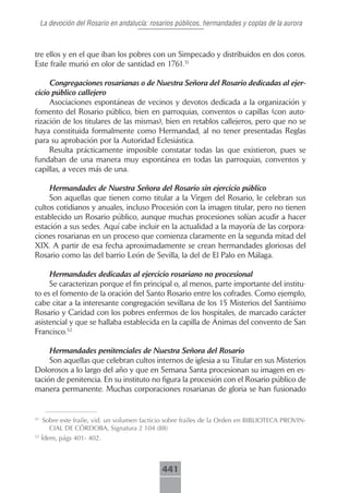 La devoción del Rosario en andalucía: rosarios públicos, hermandades y coplas de la aurora



tre ellos y en el que iban los pobres con un Simpecado y distribuidos en dos coros.
Este fraile murió en olor de santidad en 1761.51

     Congregaciones rosarianas o de Nuestra Señora del Rosario dedicadas al ejer-
cicio público callejero
     Asociaciones espontáneas de vecinos y devotos dedicada a la organización y
fomento del Rosario público, bien en parroquias, conventos o capillas (con auto-
rización de los titulares de las mismas), bien en retablos callejeros, pero que no se
haya constituida formalmente como Hermandad, al no tener presentadas Reglas
para su aprobación por la Autoridad Eclesiástica.
     Resulta prácticamente imposible constatar todas las que existieron, pues se
fundaban de una manera muy espontánea en todas las parroquias, conventos y
capillas, a veces más de una.

     Hermandades de Nuestra Señora del Rosario sin ejercicio público
     Son aquellas que tienen como titular a la Virgen del Rosario, le celebran sus
cultos cotidianos y anuales, incluso Procesión con la imagen titular, pero no tienen
establecido un Rosario público, aunque muchas procesiones solían acudir a hacer
estación a sus sedes. Aquí cabe incluir en la actualidad a la mayoría de las corpora-
ciones rosarianas en un proceso que comienza claramente en la segunda mitad del
XIX. A partir de esa fecha aproximadamente se crean hermandades gloriosas del
Rosario como las del barrio León de Sevilla, la del de El Palo en Málaga.

     Hermandades dedicadas al ejercicio rosariano no procesional
     Se caracterizan porque el fin principal o, al menos, parte importante del institu-
to es el fomento de la oración del Santo Rosario entre los cofrades. Como ejemplo,
cabe citar a la interesante congregación sevillana de los 15 Misterios del Santísimo
Rosario y Caridad con los pobres enfermos de los hospitales, de marcado carácter
asistencial y que se hallaba establecida en la capilla de Ánimas del convento de San
Francisco.52

     Hermandades penitenciales de Nuestra Señora del Rosario
     Son aquellas que celebran cultos internos de iglesia a su Titular en sus Misterios
Dolorosos a lo largo del año y que en Semana Santa procesionan su imagen en es-
tación de penitencia. En su instituto no figura la procesión con el Rosario público de
manera permanente. Muchas corporaciones rosarianas de gloria se han fusionado


51
     Sobre este fraile, vid. un volumen facticio sobre frailes de la Orden en BIBLIOTECA PROVIN-
       CIAL DE CÓRDOBA, Signatura 2 104 (88)
52
     Ídem, págs 401- 402.



                                              441
 