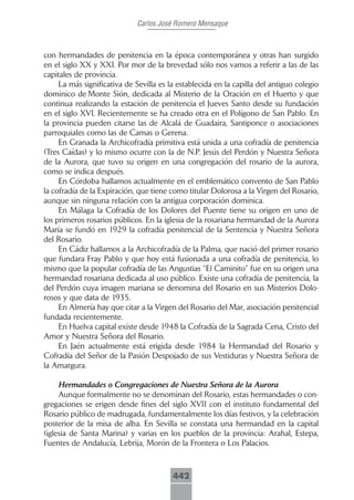 Carlos José Romero Mensaque



con hermandades de penitencia en la época contemporánea y otras han surgido
en el siglo XX y XXI. Por mor de la brevedad sólo nos vamos a referir a las de las
capitales de provincia.
     La más significativa de Sevilla es la establecida en la capilla del antiguo colegio
dominico de Monte Sión, dedicada al Misterio de la Oración en el Huerto y que
continua realizando la estación de penitencia el Jueves Santo desde su fundación
en el siglo XVI. Recientemente se ha creado otra en el Polígono de San Pablo. En
la provincia pueden citarse las de Alcalá de Guadaira, Santiponce o asociaciones
parroquiales como las de Camas o Gerena.
     En Granada la Archicofradía primitiva está unida a una cofradía de penitencia
(Tres Caídas) y lo mismo ocurre con la de N.P. Jesús del Perdón y Nuestra Señora
de la Aurora, que tuvo su origen en una congregación del rosario de la aurora,
como se indica después.
     En Córdoba hallamos actualmente en el emblemático convento de San Pablo
la cofradía de la Expiración, que tiene como titular Dolorosa a la Virgen del Rosario,
aunque sin ninguna relación con la antigua corporación dominica.
     En Málaga la Cofradía de los Dolores del Puente tiene su origen en uno de
los primeros rosarios públicos. En la iglesia de la rosariana hermandad de la Aurora
María se fundó en 1929 la cofradía penitencial de la Sentencia y Nuestra Señora
del Rosario.
     En Cádiz hallamos a la Archicofradía de la Palma, que nació del primer rosario
que fundara Fray Pablo y que hoy está fusionada a una cofradía de penitencia, lo
mismo que la popular cofradía de las Angustias “El Caminito” fue en su origen una
hermandad rosariana dedicada al uso público. Existe una cofradía de penitencia, la
del Perdón cuya imagen mariana se denomina del Rosario en sus Misterios Dolo-
rosos y que data de 1935.
     En Almería hay que citar a la Virgen del Rosario del Mar, asociación penitencial
fundada recientemente.
     En Huelva capital existe desde 1948 la Cofradía de la Sagrada Cena, Cristo del
Amor y Nuestra Señora del Rosario.
     En Jaén actualmente está erigida desde 1984 la Hermandad del Rosario y
Cofradía del Señor de la Pasión Despojado de sus Vestiduras y Nuestra Señora de
la Amargura.

     Hermandades o Congregaciones de Nuestra Señora de la Aurora
     Aunque formalmente no se denominan del Rosario, estas hermandades o con-
gregaciones se erigen desde fines del siglo XVII con el instituto fundamental del
Rosario público de madrugada, fundamentalmente los días festivos, y la celebración
posterior de la misa de alba. En Sevilla se constata una hermandad en la capital
(iglesia de Santa Marina) y varias en los pueblos de la provincia: Arahal, Estepa,
Fuentes de Andalucía, Lebrija, Morón de la Frontera o Los Palacios.



                                         442
 
