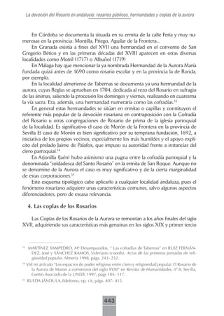 La devoción del Rosario en andalucía: rosarios públicos, hermandades y coplas de la aurora



     En Córdoba se documenta la situada en su ermita de la calle Feria y muy nu-
merosas en la provincia: Montilla, Priego, Aguilar de la Frontera...
     En Granada existía a fines del XVII una hermandad en el convento de San
Gregorio Bético y en las primeras décadas del XVIII aparecen en otras diversas
localidades como Motril (1717) o Albuñol (1719)
     En Málaga hay que mencionar la ya nombrada Hermandad de la Aurora María
fundada quizá antes de 1690 como rosario escolar y en la provincia la de Ronda,
por ejemplo.
     En la localidad almeriense de Tabernas se documenta ya una hermandad de la
aurora, cuyas Reglas se aprueban en 1704, dedicada al rezo del Rosario en sufragio
de las ánimas, saliendo la procesión los domingos y viernes, realizando en cuaresma
la vía sacra. Era, además, una hermandad numeraria como las cofradías.53
     En general estas hermandades se sitúan en ermitas o capillas y constituyen el
referente más popular de la devoción rosariana en contraposición con la Cofradía
del Rosario u otras congregaciones de Rosario de prima de la iglesia parroquial
de la localidad. Es significativo el caso de Morón de la Frontera en la provincia de
Sevilla El caso de Morón es bien significativo por su temprana fundación, 1692, a
iniciativa de los propios vecinos, especialmente los más humildes y el apoyo explí-
cito del prelado Jaime de Palafox, que impuso su autoridad frente a instancias del
clero parroquial.54
     En Arjonilla (Jaén) hubo asimismo una pugna entre la cofradía parroquial y la
denominada “soldadesca del Santo Rosario” en la ermita de San Roque. Aunque no
se denomine de la Aurora el caso es muy significativo y de la cierta marginalidad
de estas corporaciones.55
     Este esquema tipológico cabe aplicarlo a cualquier localidad andaluza, pues el
fenómeno rosariano adquiere unas características comunes, salvo algunos aspectos
diferenciadores, pero de escasa relevancia.

      4. Las coplas de los Rosarios

   Las Coplas de los Rosarios de la Aurora se remontan a los años finales del siglo
XVII, adquiriendo sus características más genuinas en los siglos XIX y primer tercio



53
      MARTÍNEZ SAMPEDRO, Mª Desamparados, “ Las cofradías de Tabernas” en RUIZ FERNÁN-
       DEZ, José y SÁNCHEZ RAMOS, Valeriano (coords), Actas de las primeras jornadas de reli-
       giosidad popular, Almería 1998, págs. 243- 252.
54
     Vid mi artículo “Los espacios de poder religioso entre clero y religiosidad popular. El Rosario de
        la Aurora de Morón a comienzos del siglo XVIII” en Revista de Humanidades, nº 8, Sevilla,
        Centro Asociado de la UNED, 1997, págs 105- 117.
55
     RUEDA JÁNDULA, Ildefonso, op. cit, págs. 407- 415.



                                                 443
 