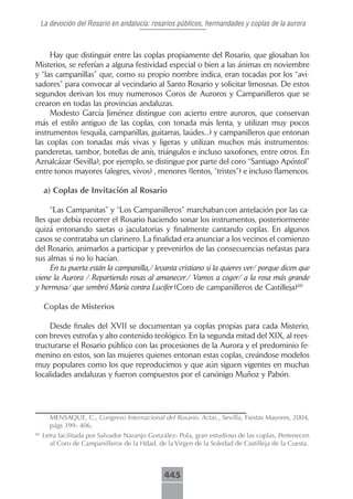 La devoción del Rosario en andalucía: rosarios públicos, hermandades y coplas de la aurora



     Hay que distinguir entre las coplas propiamente del Rosario, que glosaban los
Misterios, se referían a alguna festividad especial o bien a las ánimas en noviembre
y “las campanillas” que, como su propio nombre indica, eran tocadas por los “avi-
sadores” para convocar al vecindario al Santo Rosario y solicitar limosnas. De estos
segundos derivan los muy numerosos Coros de Auroros y Campanilleros que se
crearon en todas las provincias andaluzas.
     Modesto García Jiménez distingue con acierto entre auroros, que conservan
más el estilo antiguo de las coplas, con tonada más lenta, y utilizan muy pocos
instrumentos (esquila, campanillas, guitarras, laúdes...) y campanilleros que entonan
las coplas con tonadas más vivas y ligeras y utilizan muchos más instrumentos:
panderetas, tambor, botellas de anís, triángulos e incluso saxofones, entre otros. En
Aznalcázar (Sevilla), por ejemplo, se distingue por parte del coro “Santiago Apóstol”
entre tonos mayores (alegres, vivos) , menores (lentos, “tristes”) e incluso flamencos.

      a) Coplas de Invitación al Rosario

     “Las Campanitas” y “Los Campanilleros” marchaban con antelación por las ca-
lles que debía recorrer el Rosario haciendo sonar los instrumentos, posteriormente
quizá entonando saetas o jaculatorias y finalmente cantando coplas. En algunos
casos se contrataba un clarinero. La finalidad era anunciar a los vecinos el comienzo
del Rosario, animarlos a participar y prevenirlos de las consecuencias nefastas para
sus almas si no lo hacían.
     En tu puerta están la campanilla,/ levanta cristiano si la quieres ver/ porque dicen que
viene la Aurora / Repartiendo rosas al amanecer./ Vamos a coger/ a la rosa más grande
y hermosa/ que sembró María contra Lucifer (Coro de campanilleros de Castilleja)60

      Coplas.de.Misterios

     Desde finales del XVII se documentan ya coplas propias para cada Misterio,
con breves estrofas y alto contenido teológico. En la segunda mitad del XIX, al rees-
tructurarse el Rosario público con las procesiones de la Aurora y el predominio fe-
menino en estos, son las mujeres quienes entonan estas coplas, creándose modelos
muy populares como los que reproducimos y que aún siguen vigentes en muchas
localidades andaluzas y fueron compuestos por el canónigo Muñoz y Pabón.




        MENSAQUE, C., Congreso Internacional del Rosario. Actas., Sevilla, Fiestas Mayores, 2004,
        págs 399- 406.
60
     Letra facilitada por Salvador Naranjo González- Pola, gran estudioso de las coplas. Pertenecen
       al Coro de Campanilleros de la Hdad. de la Virgen de la Soledad de Castilleja de la Cuesta.



                                               445
 