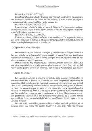 Carlos José Romero Mensaque



     PRIMER MISTERIO GOZOSO
     Enviado por Dios desde el cielo,/desciende a la Virgen el Ángel Gabriel /,a anunciarle
que madre sería /del Dios de sus Padres, del Dios de Israel;/ y al ella acceder/ en sus puras
y augustas entrañas/ el verbo del Padre vistió humano ser.
     PRIMER MISTERIO DOLOROSO
     Jesucristo, triste y abatido/ se dirige al Huerto de Getsemaní;/ y pensando en mis ingra-
titudes,/llora y suda sangre de tanto sufrir./¡Apartad de mí!/este cáliz, suplica a su Padre,/
mas si tú lo quieres, yo quiero morir.
     PRIMER MISTERIO GLORIOSO
     Jesucristo, triunfante y glorioso/ del sepulcro sale vestido de sol,/ y sus guardias rodaron
por tierra,/ rindiéndole el culto de la adoración./¡Porque padeció!/ lo circunda la gloria del
Padre/ pues la gloria es premio de la humillación.

     Coplas.dedicadas.a.la.Virgen

     Están dedicadas a las virtudes, privilegios y cualidades de la Virgen, referidas a
la imagen titular de la hermandad o congregación, a alguna festividad significativa
(sobre todo la Inmaculada). Sirvan como ejemplo estas de Aguilar donde los tres
últimos versos son siempre comunes:
     De tus dones no hay mujer ninguna/ Fuiste hija, madre, esposa de Dios/ A tus
plantas se postra la luna, / te vistes de estrellas, te corona el sol/ Digo y es verdad
(bis)/ que las piedras se vuelven brillantes/ por donde la Aurora tenga que pasar.61

     Coplas.de.Ánimas

    Las Coplas de Ánimas, la mayoría concebidas para cantarlas por las calles en
noviembre durante el Rosario de la Aurora, son vivos y expresivos exponentes de
una religiosidad popular, que es vivencia trascendente e inmanente de una actitud
ante la vida y la muerte y recuerdo emotivo de los difuntos, que, gracias al Rosario,
se hacen de alguna manera presente en una dimensión viva y espiritual con los
vivos. Estos Rosarios de Ánimas y sus coplas eran organizados fundamentalmente
por hermandades y congregaciones rosarianas o de ánimas. Hoy en día permane-
cen plenamente vigentes en la provincia de Sevilla Castilleja de la Cuesta por los
campanilleros de la Hermandad de la Soledad y en Mairena del Alcor por la de las
Ánimas Benditas.
    El sonido de las campanillas/ y nuestros clamores testigos serán/ de que hacéis por las
benditas almas/ todo cuanto ellas puedan desear./ Y el Señor dirá,/ Padre mío por estos



61
     Debo la letra de estas coplas a la gentileza del investigador José Galisteo Martínez.



                                                 446
 