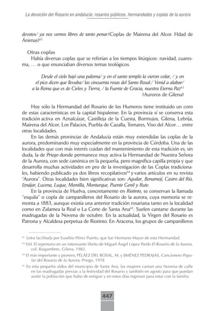 La devoción del Rosario en andalucía: rosarios públicos, hermandades y coplas de la aurora



devotos/ ya nos vemos libres de tanto penar.(Coplas de Mairena del Alcor. Hdad de
Ánimas)62

 Otras.coplas
    Había diversas coplas que se referían a los tiempos litúrgicos: navidad, cuares-
ma, … o que enunciaban diversos temas teológicos.

              Desde el cielo bajó una paloma/ y en el santo templo la vieron volar, / y en
          el pico dicen que llevaba/ las cincuenta rosas del Santo Rosal./ Venid a alabar/
        a la Reina que es de Cielos y Tierra, / la Fuente de Gracia, nuestra Eterna Paz63
                                                                    (Auroros de Gilena)

     Hoy sólo la Hermandad del Rosario de los Humeros tiene instituido un coro
de estas características en la capital hispalense. En la provincia sí se conserva esta
tradición activa en Aznalcázar, Castilleja de la Cuesta, Bormujos, Gilena, Lebrija,
Mairena del Alcor, Los Palacios, Puebla de Cazalla, Tomares, Viso del Alcor… entre
otras localidades.
     En las demás provincias de Andalucía están muy extendidas las coplas de la
aurora, predominando muy especialmente en la provincia de Córdoba. Una de las
localidades que con más interés cuidan del mantenimiento de esta tradición es, sin
duda, la de Priego donde permanece muy activa la Hermandad de Nuestra Señora
de la Aurora, con sede canónica en la pequeña, pero magnífica capilla propia y que
desarrolla muchas actividades en pro de la investigación de las Coplas tradiciona-
les, habiendo publicado ya dos libros recopilativos64 y varios artículos en su revista
“Aurora”. Otras localidades bien significativas son: Aguilar, Benamejí, Castro del Río,
Iznájar, Lucena, Luque, Montilla, Monturque, Puente Genil y Rute.
     En la provincia de Huelva, concretamente en Riotinto, se conservan la llamada
“esquila” o copla de campanilleros del Rosario de la aurora, cuya memoria se re-
monta a 1883, aunque existía una anterior tradición rosariana tanto en la localidad
como en Zalamea la Real o La Corte de Santa Ana65. Suelen cantarse durante las
madrugadas de la Novena de octubre. En la actualidad, la Virgen del Rosario es
Patrona y Alcaldesa perpetua de Riotinto. En Aracena, los grupos de campanilleros

62
     Letra facilitada por Eusebio Pérez Puerto, que fue Hermano Mayor de esta Hermandad.
63
     Vid. El repertorio en un interesante librito de Miguel Ángel López Pardo El Rosario de la Aurora,
        col. Raigambres, Gilena, 1982.
64
     El más importante y pionero, PELÁEZ DEL ROSAL, M. y JIMÉNEZ PEDRAJAS, Cancionero Popu-
        lar del Rosario de la Aurora, Priego, 1978
65
     En esta pequeña aldea del municipio de Santa Ana, las mujeres cantan una Novena de calle
       en las madrugadas previas a la festividad del Rosario y también en agosto para que puedan
       asistir la población que hubo de emigrar y en estos días regresan para estar con la familia



                                                 447
 
