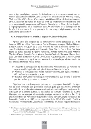 Almeria al Sagrado Corazon de Jesus



estas imágenes religiosas cargadas de simbolismo con la reconstrucción de monu-
mentos destruidos durante la Guerra Civil por los anticlericales en Almería, Toledo,
Mallorca, Ibiza, Gijón, Teruel, Cuenca o en Madrid en el Cerro de los Ángeles entre
otros. La decisión de Franco en mayo de 1946 de colaborar económicamente a la
reconstrucción del monumento del Sagrado Corazón en el Cerro de los Ángeles,
o su propia presencia en la celebración del XXV aniversario de la consagración de
España deja constancia de la importancia de esta imagen religiosa como símbolo
del nacional-catolicismo14.

     La Consagración de Almería al Sagrado Corazón de Jesús

    Apenas unos días después de su nombramiento como concejales, el 30 de
junio de 1926 los ediles, Florentino de Castro Guisasola, Antonio Abellán Gómez,
Rafael Calatrava Ros, Juan de la Cruz Navarro de Haro, Bartolomé Beltrán Már-
quez, Tomás Zárate Arroyuelo, José Fernández Orts, Alfredo García Briet, Domingo
Sáenz de Bares, Eduardo Roquero Franquelo, Alfredo Pérez Hita, José Antonio
Martínez Castro, Antonio García Martos, Andrés Cassinello Barroeta, Manuel Yan-
güas Gutiérrez, Baldomero García Oliver, Luis Puig Fornaguera, Alfredo Gómez
Talavera presentaron la siguiente moción que fue aprobada por el Ayuntamiento
que presidía Francisco Rovira Torres:

      1º.- Acuerde la consagración del Excelentísimo Ayuntamiento de Almería en
          representación legal del municipio al Sagrado Corazón de Jesús
      2º.- Verificar la consagración de modo público y solemne, con alguna manifesta-
          ción artística que perpetúe el acto
      3º.- Facultar a la Comisión municipal permanente para que ejecute el acuerdo
          por los medios que estime oportunos15

     Conviene que nos detengamos en exponer, brevemente, la relación de algu-
nos de estos concejales con posiciones católicas, para que nos ayude a entender
la relación del acuerdo adoptado con sus implicaciones ideológicas en defensa de
la Religión en el ámbito público. El catedrático de Instituto Florentino de Castro
Guisasola tras su paso por el seminario optó por no vestir los hábitos. En 1924
era el presidente en Almería de la Junta Diocesana para el Congreso Nacional de
Educación Católica, en 1935 era propagandista de la ACNP (Asociación Católica
Nacional de Propagandistas), además de su militancia en Acción Popular. El médico

14
     Un listado, aunque entendemos que incompleto, de monumentos del Sagrado Corazón en
      España, en CABALLERO, José, Corazón de España. Historia del monumento del Cerro de los
      Ángeles (1900-1976), Madrid, 1977, pp: 131-137
15
     Archivo Municipal de Almería, Libro de sesiones, 30 de junio de 1926



                                               43
 