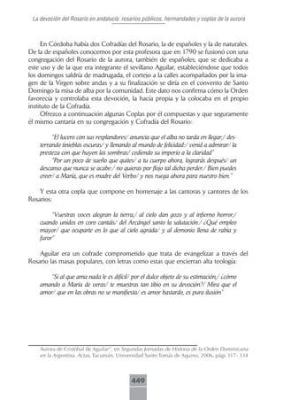 La devoción del Rosario en andalucía: rosarios públicos, hermandades y coplas de la aurora



      En Córdoba había dos Cofradías del Rosario, la de españoles y la de naturales.
De la de españoles conocemos por esta profesora que en 1790 se fusionó con una
congregación del Rosario de la aurora, también de españoles, que se dedicaba a
este uso y de la que era integrante el sevillano Aguilar, estableciéndose que todos
los domingos saldría de madrugada, el cortejo a la calles acompañados por la ima-
gen de la Virgen sobre andas y a su finalización se diría en el convento de Santo
Domingo la misa de alba por la comunidad. Este dato nos confirma cómo la Orden
favorecía y controlaba esta devoción, la hacía propia y la colocaba en el propio
instituto de la Cofradía.
      Ofrezco a continuación algunas Coplas por él compuestas y que seguramente
él mismo cantaría en su congregación y Cofradía del Rosario:

         “El lucero con sus resplandores/ anuncia que el alba no tarda en llegar,/ des-
    terrando tinieblas oscuras/ y llenando al mundo de felicidad:/ venid a admirar/ la
    presteza con que huyen las sombras/ cediendo su imperio a la claridad”
         “Por un poco de sueño que quites/ a tu cuerpo ahora, lograrás después/ un
    descanso que nunca se acabe:/ no quieras por flojo tal dicha perder./ Bien puedes
    creer/ a María, que es madre del Verbo/ y nos ruega ahora para nuestro bien.”

    Y esta otra copla que compone en homenaje a las cantoras y cantores de los
Rosarios:

         “Vuestras voces alegran la tierra,/ al cielo dan gozo y al infierno horror,/
    cuando unidos en coro cantáis/ del Arcángel santo la salutación./ ¿Qué empleo
    mayor/ que ocuparte en lo que al cielo agrada/ y al demonio llena de rabia y
    furor”

    Aguilar era un cofrade comprometido que trata de evangelizar a través del
Rosario las masas populares, con letras como estas que encierran alta teología:

       “Si al que ama nada le es difícil/ por el dulce objeto de su estimación,/ ¿cómo
    amando a María de veras/ te muestras tan tibio en su devoción?/ Mira que el
    amor/ que en las obras no se manifiesta/ es amor bastardo, es pura ilusión”




    Aurora de Cristóbal de Aguilar”, en Segundas Jornadas de Historia de la Orden Dominicana
    en la Argentina. Actas, Tucumán, Universidad Santo Tomás de Aquino, 2006, págs 317- 334



                                          449
 