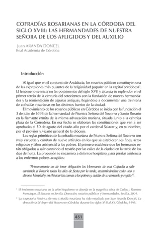 COFRADÍAS ROSARIANAS EN LA CÓRDOBA DEL
SIGLO XVIII: LAS HERMANDADES DE NUESTRA
SEÑORA DE LOS AFLIGIDOS Y DEL AUXILIO
    Juan ARANDA DONCEL
Real Academia de Córdoba




     Introducción

     Al igual que en el conjunto de Andalucía, los rosarios públicos constituyen una
de las expresiones más pujantes de la religiosidad popular en la capital cordobesa1.
El fenómeno se inicia en las postrimerías del siglo XVII y alcanza su esplendor en el
primer tercio de la centuria del setecientos con la fundación de nuevas hermanda-
des y la reorientación de algunas antiguas, llegándose a documentar una treintena
de cofradías rosarianas en los distintos barrios de la ciudad.
     El movimiento de los rosarios públicos en Córdoba se inicia con la fundación el
3 de julio de 1695 de la hermandad de Nuestra Señora del Socorro y Santo Rosario
en la flamante ermita de la misma advocación mariana, situada junto a la céntrica
plaza de la Corredera. En esa fecha se elaboran las constituciones que van a ser
aprobadas el 30 de agosto del citado año por el cardenal Salazar y, en su nombre,
por el provisor y vicario general de la diócesis.
     Las reglas primitivas de la cofradía rosariana de Nuestra Señora del Socorro son
muy escuetas y constan de nueve artículos en los que se establecen los fines, actos
religiosos y labor asistencial a los pobres. El primero establece que los hermanos es-
tán obligados a salir cantando el rosario por las calles de la ciudad en la tarde de los
días de fiesta. La procesión se encamina a distintos hospitales para prestar asistencia
a los enfermos pobres acogidos:

            “Primeramente an de tener obligación los Hermanos de esta Cofradía a salir
       cantando el Rosario todos los días de fiesta por la tarde, encaminándose cada uno a
       diverso Hospital y en él hacer las camas a los pobres y cuidar de su consuelo y regalo”2.


1
    El fenómeno rosariano en la urbe hispalense se aborda en la magnífica obra de Carlos J. Romero
        Mensaque, El Rosario en Sevilla. Devoción, rosarios públicos y hermandades, Sevilla, 2004.
2
    La trayectoria histórica de esta cofradía rosariana ha sido estudiada por Juan Aranda Doncel, La
       devoción a la Virgen del Socorro en Córdoba durante los siglos XVII al XX, Córdoba, 1998.



                                                451
 