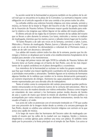 Juan Aranda Doncel



     La acción social de la hermandad se proyecta también en los pobres de la cár-
cel real que se encuentra en la plaza de la Corredera. La normativa impone como
obligación en el artículo segundo el dar una comida a los presos todos los años.
     La cofradía celebra una solemne función religiosa con misa cantada, sermón y
música, en honor de la titular la Virgen del Socorro el día 15 de agosto, festividad
de la Asunción de Nuestra Señora. El hermano mayor queda facultado para orde-
nar lo relativo a las insignias que deben figurar en las salidas del rosario público.
     El último artículo de las reglas fija el número y horario de las salidas del rosario
que se llevan a cabo durante la semana. Los lunes, miércoles y viernes se realizan
de madrugada, mientras que los martes, jueves y sábados tienen lugar por la noche:
     “El Santo Rosario a de salir seis veces en la Semana, conviene a saber, Lunes,
Miércoles y Viernes de madrugada, Martes, Jueves y Sábados por la noche. Y para
cada vez se an de nombrar los demandantes a voluntad de el Hermano maior, y
todos an de salir con decencia y devoción”.
     Las salidas del rosario cubren todos los días de la semana, puesto que los do-
mingos y festivos se desplazan por la tarde a los establecimientos hospitalarios de la
ciudad para atender a los menesterosos.
     A lo largo del primer tercio del siglo XVIII la cofradía de Nuestra Señora del
Socorro tiene un fuerte arraigo en el barrio de San Pedro, uno de los más impor-
tantes de la capital cordobesa en el plano demográfico y económico.
     Los miembros de la hermandad se reclutan en todos los grupos sociales, aun-
que hay que resaltar una mayor significación cuantitativa de las personas dedicadas
a actividades mercantiles y artesanales. También figuran en la nómina de hermanos
algunas familias de la nobleza que residen en la misma demarcación parroquial y
un número importante de clérigos. Asimismo las capas populares se hallan amplia-
mente representadas por una elevada cifra de trabajadores.
     Tanto el orden como la composición del cortejo procesional quedan perfecta-
mente estructurados en los primeros lustros de la centuria del setecientos. Abre la
comitiva una cruz de madera dorada con vidrios embutidos. Destaca como insignia
un estandarte de raso carmesí y los hermanos portan media docena de faroles
de asta y cuatro de mano que tienen la misión de alumbrar. El rosario público va
acompañado por varios músicos que tocan distintos instrumentos, siendo los más
usuales el bajón y el violín.
     Los actos de culto se potencian con el novenario instituido en 1718 que acaba
con una procesión de la imagen titular desde su ermita a la cercana parroquia de
San Pedro, donde se celebra una solemne función religiosa con sermón en la que
actúa una capilla de música.
     A lo largo de nueve días los hermanos del Socorro salen de madrugada can-
tando el rosario por las calles de la ciudad con sus insignias, faroles y músicos,
dirgiéndose a sendas iglesias para celebrar una misa con plática. El colofón viene
dado por la procesión y la fiesta principal en el templo de San Pedro. Los actos se



                                         452
 