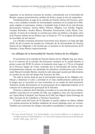 Cofradías rosarianas en la Córdoba del siglo XVIII: las hermandades de Nuestra Señora...



organizan en las primeras semanas de octubre, coincidiendo con la festividad del
Rosario, aunque posteriormente cambian de fecha y pasan al mes de septiembre.
     Simultáneamente al auge de la cofradía de Nuestra Señora del Socorro, asisti-
mos a una verdadera eclosión de hermandades rosarianas en la ciudad de la Mez-
quita, erigidas en parroquias, ermitas y hospitales bajo el título de las más diversas
advocaciones marianas: Aurora, Belén, Dolores, Afligidos, Luz, Estrella, Ángeles,
Caridad, Remedios, Auxilio, Blanca, Montañas, Encarnación, Leche, Reyes, Con-
cepción. A través de la relación se constata que todas son letíficas o de gloria, salvo
la de Nuestra Señora de los Dolores que se funda en 1717 en la iglesia del hospital
de incurables de San Jacinto3.
     Las cofradías rosarianas presentan trayectorias muy dispares a lo largo del siglo
XVIII, de ahí el interés de estudiar las vicisitudes de las hermandades de Nuestra
Señora de los Afligiodos y del Auxilio que se localizan en las demarcaciones de El
Salvador y Santa Marina respectivamente.

     Los altibajos de la hermandad de Nuestra Señora de los Afligidos

     El nacimiento de la cofradía de Nuestra Señora de los Afligidos hay que situar-
lo en el contexto de la eclosión del fenómeno rosariano en la ciudad durante el
primer cuarto del XVIII. En efecto, la fundación tiene lugar en 1716 en el hospital
de la Preciosa Sangre de Cristo, sostenido por la hermandad del mismo título.
Inmediatamente después son aprobadas las primitivas constituciones por el licen-
ciado Manuel González Benito, estando la sede episcopal vacante por fallecimiento
en octubre de ese año del obispo fray Francisco de Solís.
     No cabe la menor duda de que la hermandad rosariana de los Afligidos con-
tribuye a dinamizar el culto y actividad en el viejo establecimiento asistencial de
la Sangre que se encuentra en esos momentos en un estado de total postración.
Asimismo resulta determinante en la potenciación de la religiosidad popular en el
conjunto de la demarcación parroquial de El Salvador.
     El barrio o collación de El Salvador se localiza en la zona alta del casco urbano,
también conocida con el nombre de Villa, que engloba a otras seis circunscripcio-
nes: Santa María (Catedral), San Nicolás de la Villa, San Miguel, Santo Domingo de
Silos, San Juan de los Caballeros y Omnium Sanctorum.
     El perfil social del barrio de El Salvador se puede calificar de elitista, debido
a la nutrida presencia de familias nobiliarias de rancio abolengo entre sus vecinos.
También son numerosos los clérigos, mercaderes acaudalados y residentes que ejer-


3
    . Vid. Juan Aranda Doncel, “Las hermandades y los rosarios públicos en la diócesis de
       Córdoba durante la Edad Moderna”, en Actas del Congreso Internacional del Rosario,
       Sevilla, 2004, págs. 365-372.



                                             453
 
