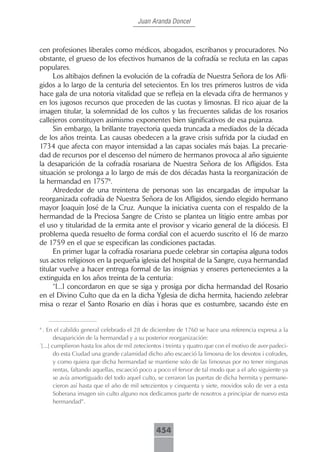 Juan Aranda Doncel



cen profesiones liberales como médicos, abogados, escribanos y procuradores. No
obstante, el grueso de los efectivos humanos de la cofradía se recluta en las capas
populares.
     Los altibajos definen la evolución de la cofradía de Nuestra Señora de los Afli-
gidos a lo largo de la centuria del setecientos. En los tres primeros lustros de vida
hace gala de una notoria vitalidad que se refleja en la elevada cifra de hermanos y
en los jugosos recursos que proceden de las cuotas y limosnas. El rico ajuar de la
imagen titular, la solemnidad de los cultos y las frecuentes salidas de los rosarios
callejeros constituyen asimismo exponentes bien significativos de esa pujanza.
     Sin embargo, la brillante trayectoria queda truncada a mediados de la década
de los años treinta. Las causas obedecen a la grave crisis sufrida por la ciudad en
1734 que afecta con mayor intensidad a las capas sociales más bajas. La precarie-
dad de recursos por el descenso del número de hermanos provoca al año siguiente
la desaparición de la cofradía rosariana de Nuestra Señora de los Afligidos. Esta
situación se prolonga a lo largo de más de dos décadas hasta la reorganización de
la hermandad en 17574.
     Alrededor de una treintena de personas son las encargadas de impulsar la
reorganizada cofradía de Nuestra Señora de los Afligidos, siendo elegido hermano
mayor Joaquín José de la Cruz. Aunque la iniciativa cuenta con el respaldo de la
hermandad de la Preciosa Sangre de Cristo se plantea un litigio entre ambas por
el uso y titularidad de la ermita ante el provisor y vicario general de la diócesis. El
problema queda resuelto de forma cordial con el acuerdo suscrito el 16 de marzo
de 1759 en el que se especifican las condiciones pactadas.
     En primer lugar la cofradía rosariana puede celebrar sin cortapisa alguna todos
sus actos religiosos en la pequeña iglesia del hospital de la Sangre, cuya hermandad
titular vuelve a hacer entrega formal de las insignias y enseres pertenecientes a la
extinguida en los años treinta de la centuria:
     “[...] concordaron en que se siga y prosiga por dicha hermandad del Rosario
en el Divino Culto que da en la dicha Yglesia de dicha hermita, haciendo zelebrar
misa o rezar el Santo Rosario en días i horas que es costumbre, sacando éste en


4
  . En el cabildo general celebrado el 28 de diciembre de 1760 se hace una referencia expresa a la
        desaparición de la hermandad y a su posterior reorganización:
“
 [...] cumplieron hasta los años de mil zetecientos i treinta y quatro que con el motivo de aver padeci-
        do esta Ciudad una grande calamidad dicho año escaeció la limosna de los devotos i cofrades,
        y como quiera que dicha hermandad se mantiene solo de las limosnas por no tener ningunas
        rentas, faltando aquellas, escaeció poco a poco el fervor de tal modo que a el año siguiente ya
        se avía amortiguado del todo aquel culto, se cerraron las puertas de dicha hermita y permane-
        cieron así hasta que el año de mil setezientos y cinquenta y siete, movidos solo de ver a esta
        Soberana imagen sin culto alguno nos dedicamos parte de nosotros a principiar de nuevo esta
        hermandad”.



                                                454
 