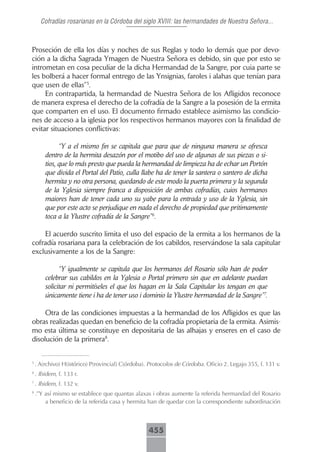 Cofradías rosarianas en la Córdoba del siglo XVIII: las hermandades de Nuestra Señora...



Proseción de ella los días y noches de sus Reglas y todo lo demás que por devo-
ción a la dicha Sagrada Ymagen de Nuestra Señora es debido, sin que por esto se
intrometan en cosa peculiar de la dicha Hermandad de la Sangre, por cuia parte se
les bolberá a hacer formal entrego de las Ynsignias, faroles i alahas que tenían para
que usen de ellas”5.
     En contrapartida, la hermandad de Nuestra Señora de los Afligidos reconoce
de manera expresa el derecho de la cofradía de la Sangre a la posesión de la ermita
que comparten en el uso. El documento firmado establece asimismo las condicio-
nes de acceso a la iglesia por los respectivos hermanos mayores con la finalidad de
evitar situaciones conflictivas:

              “Y a el mismo fin se capitula que para que de ninguna manera se ofresca
        dentro de la hermita desazón por el motibo del uso de algunas de sus piezas o si-
        tios, que lo más presto que pueda la hermandad de limpieza ha de echar un Portón
        que divida el Portal del Patio, culla llabe ha de tener la santera o santero de dicha
        hermita y no otra persona, quedando de este modo la puerta primera y la segunda
        de la Yglesia siempre franca a disposición de ambas cofradías, cuios hermanos
        maiores han de tener cada uno su yabe para la entrada y uso de la Yglesia, sin
        que por este acto se perjudique en nada el derecho de propiedad que pritimamente
        toca a la Ylustre cofradía de la Sangre”6.

    El acuerdo suscrito limita el uso del espacio de la ermita a los hermanos de la
cofradía rosariana para la celebración de los cabildos, reservándose la sala capitular
exclusivamente a los de la Sangre:

              “Y igualmente se capitula que los hermanos del Rosario sólo han de poder
        celebrar sus cabildos en la Yglesia o Portal primero sin que en adelante puedan
        solicitar ni permitíseles el que los hagan en la Sala Capitular los tengan en que
        únicamente tiene i ha de tener uso i dominio la Ylustre hermandad de la Sangre”7.

     Otra de las condiciones impuestas a la hermandad de los Afligidos es que las
obras realizadas quedan en beneficio de la cofradía propietaria de la ermita. Asimis-
mo esta última se constituye en depositaria de las alhajas y enseres en el caso de
disolución de la primera8.


5
    . A(rchivo) H(istórico) P(rovincial) C(órdoba). Protocolos de Córdoba. Oficio 2. Legajo 355, f. 131 v.
6
    . Ibidem, f. 133 r.
7
    . Ibidem, f. 132 v.
8
    .”Y así mismo se establece que quantas alaxas i obras aumente la referida hermandad del Rosario
        a beneficio de la referida casa y hermita han de quedar con la correspondiente subordinación



                                                   455
 
