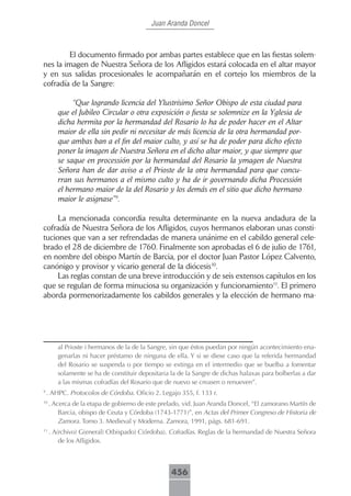 Juan Aranda Doncel



        El documento firmado por ambas partes establece que en las fiestas solem-
nes la imagen de Nuestra Señora de los Afligidos estará colocada en el altar mayor
y en sus salidas procesionales le acompañarán en el cortejo los miembros de la
cofradía de la Sangre:

             “Que logrando licencia del Ylustrísimo Señor Obispo de esta ciudad para
        que el Jubileo Circular o otra exposición o fiesta se solemnize en la Yglesia de
        dicha hermita por la hermandad del Rosario lo ha de poder hacer en el Altar
        maior de ella sin pedir ni necesitar de más licencia de la otra hermandad por-
        que ambas ban a el fin del maior culto, y así se ha de poder para dicho efecto
        poner la imagen de Nuestra Señora en el dicho altar maior, y que siempre que
        se saque en processión por la hermandad del Rosario la ymagen de Nuestra
        Señora han de dar aviso a el Prioste de la otra hermandad para que concu-
        rran sus hermanos a el mismo culto y ha de ir governando dicha Processión
        el hermano maior de la del Rosario y los demás en el sitio que dicho hermano
        maior le asignase”9.

     La mencionada concordia resulta determinante en la nueva andadura de la
cofradía de Nuestra Señora de los Afligidos, cuyos hermanos elaboran unas consti-
tuciones que van a ser refrendadas de manera unánime en el cabildo general cele-
brado el 28 de diciembre de 1760. Finalmente son aprobadas el 6 de julio de 1761,
en nombre del obispo Martín de Barcia, por el doctor Juan Pastor López Calvento,
canónigo y provisor y vicario general de la diócesis10.
     Las reglas constan de una breve introducción y de seis extensos capítulos en los
que se regulan de forma minuciosa su organización y funcionamiento11. El primero
aborda pormenorizadamente los cabildos generales y la elección de hermano ma-




        al Prioste i hermanos de la de la Sangre, sin que éstos puedan por ningún acontecimiento ena-
        genarlas ni hacer préstamo de ninguna de ella. Y si se diese caso que la referida hermandad
        del Rosario se suspenda o por tiempo se extinga en el intermedio que se buelba a fomentar
        solamente se ha de constituir depositaria la de la Sangre de dichas halaxas para bolberlas a dar
        a las mismas cofradías del Rosario que de nuevo se creasen o renueven”.
9
    . AHPC. Protocolos de Córdoba. Oficio 2. Legajo 355, f. 133 r.
10
     . Acerca de la etapa de gobierno de este prelado, vid. Juan Aranda Doncel, “El zamorano Martín de
         Barcia, obispo de Ceuta y Córdoba (1743-1771)”, en Actas del Primer Congreso de Historia de
         Zamora. Tomo 3. Medieval y Moderna. Zamora, 1991, págs. 681-691.
11
     . A(rchivo) G(eneral) O(bispado) C(órdoba). Cofradías. Reglas de la hermandad de Nuestra Señora
         de los Afligidos.



                                                  456
 