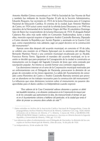 Pedro Martínez Gómez



Antonio Abellán Gómez reconstituyó en 1940 la Sociedad de San Vicente de Paul
y también fue militante de Acción Popular. El jefe de la Sección Administrativa,
Eduardo Roquero, fue secretario en 1924 de la Junta Diocesana para el Congreso
Nacional de Educación Católica. El cronista de la ciudad, Juan Antonio Martínez
de Castro, en 1924 actuó como vocal de la referida Junta Diocesana y en 1940 era
miembro de la Hermandad de la Santísima Virgen del Mar. El catedrático Domingo
Sáez de Bares fue vicepresidente de la Junta Diocesana de 1924. El abogado Rafael
Calatrava Ros años más tarde militó en Comunión Tradicionalista. Junto a todos
ellos, mención especial requiere el ingeniero Andrés Cassinello Barroeta, Diputado
a Cortes durante la República por Acción Popular y asesinado en la Guerra Civil,
que, como expondremos más adelante, jugó un papel decisivo en la construcción
del monumento16.
     Apenas unos días después del acuerdo municipal, en concreto el 10 de julio,
se celebró una reunión en el Palacio Episcopal con la asistencia del obispo Fray
Bernardo Martínez Noval y una comisión municipal encabezada por su Alcalde,
Francisco Rovira Torres. Siguiendo el mandato del acuerdo municipal, en la re-
unión se decidió que para perpetuar la Consagración de la ciudad se construiría un
monumento con la imagen del Sagrado Corazón de Jesús que sería costeado por
suscripción popular. Así mismo se acordó formar una comisión organizadora.
     Las disensiones internar en el seno de la Corporación municipal motivadas por
un enfrentamiento con el Delegado de Hacienda, provocaron la dimisión de un
grupo de concejales en los meses siguientes. La salida del Ayuntamiento de conce-
jales como Florentino de Castro o Andrés Cassinello Barroeta terminó por provo-
car un abandono en los trabajos necesarios para la construcción del monumento17.
La influencia que estas dimisiones tuvieron sobre el monumento no pasaron des-
apercibidas para el diario católico La Independencia cuando expresó:

            “Pero salieron de la Casa Consistorial valiosos elementos a quienes se debió
       tan laudable iniciativa, y no obstante continuaron en la Corporación la mayor par-
       te de los concejales que patrocinaron la idea, iba transcurriendo el tiempo sin que
       ni en el Ayuntamiento volviera a hablarse del particular, ni la ciudad que tenía el
       deber de prestar su concurso diera señales de vida”18.


16
     Datos extraídos en Archivo de la Asociación Católica Nacional de Propagandistas, Censo de
      propagandistas; Archivo Histórico Provincial de Almería, Gobierno Civil, Leg. 1028; Boletín
      eclesiástico de la Diócesis de Almería, nº 5, Almería, 5 marzo de 1924; y QUIROSA-CHE-
      YROUZE MUÑOZ, Rafael, Católicos, monárquicos y fascistas en Almería durante la Segunda
      República, Universidad de Almería, 1998, pp: 113-183
17
     Las referencias sobre el enfrentamiento con el Delegado de Hacienda y la dimisión de los con-
       cejales en Archivo Municipal de Almería, Libro de actas, 16 de julio de 1926
18
     La Independencia, 28 de octubre de 1926



                                                44
 