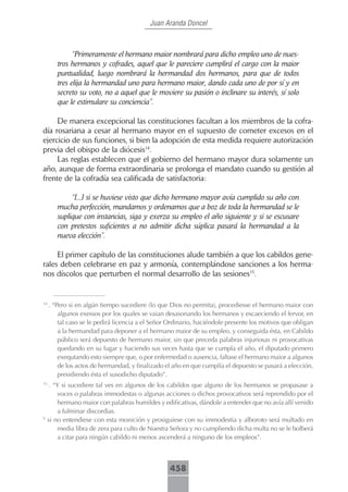 Juan Aranda Doncel



              “Primeramente el hermano maior nombrará para dicho empleo uno de nues-
        tros hermanos y cofrades, aquel que le pareciere cumplirá el cargo con la maior
        puntualidad, luego nombrará la hermandad dos hermanos, para que de todos
        tres elija la hermandad uno para hermano maior, dando cada uno de por sí y en
        secreto su voto, no a aquel que le moviere su pasión o inclinare su interés, sí solo
        que le estimulare su conciencia”.

     De manera excepcional las constituciones facultan a los miembros de la cofra-
día rosariana a cesar al hermano mayor en el supuesto de cometer excesos en el
ejercicio de sus funciones, si bien la adopción de esta medida requiere autorización
previa del obispo de la diócesis14.
     Las reglas establecen que el gobierno del hermano mayor dura solamente un
año, aunque de forma extraordinaria se prolonga el mandato cuando su gestión al
frente de la cofradía sea calificada de satisfactoria:

             “[...] si se huviese visto que dicho hermano mayor avía cumplido su año con
        mucha perfección, mandamos y ordenamos que a boz de toda la hermandad se le
        suplique con instancias, siga y exerza su empleo el año siguiente y si se escusare
        con pretestos suficientes a no admitir dicha súplica pasará la hermandad a la
        nueva elección”.

     El primer capítulo de las constituciones alude también a que los cabildos gene-
rales deben celebrarse en paz y armonía, contemplándose sanciones a los herma-
nos díscolos que perturben el normal desarrollo de las sesiones15.


14
     . “Pero si en algún tiempo sucediere (lo que Dios no permita), procediesse el hermano maior con
         algunos exessos por los quales se vaian desasonando los hermanos y escaeciendo el fervor, en
         tal caso se le pedirá licencia a el Señor Ordinario, haciéndole presente los motivos que obligan
         a la hermandad para deponer a el hermano maior de su empleo, y conseguida ésta, en Cabildo
         público será depuesto de hermano maior, sin que preceda palabras injuriosas ni provocativas
         quedando en su lugar y haciendo sus veces hasta que se cumpla el año, el diputado primero
         exequtando esto siempre que, o por enfermedad o ausencia, faltase el hermano maior a algunos
         de los actos de hermandad, y finalizado el año en que cumplía el depuesto se pasará a elección,
         presidiendo ésta el susodicho diputado”.
15
     . “Y si sucediere tal ves en algunos de los cabildos que alguno de los hermanos se propasase a
         voces o palabras immodestas o algunas acciones o dichos provocativos será reprendido por el
         hermano maior con palabras humildes y edificativas, dándole a entender que no avía allí venido
         a fulminar discordias.
Y
     si no entendiese con esta monición y prosiguiese con su immodestia y alboroto será multado en
         media libra de zera para culto de Nuestra Señora y no cumpliendo dicha multa no se le bolberá
         a citar para ningún cabildo ni menos ascenderá a ninguno de los empleos”.



                                                  458
 