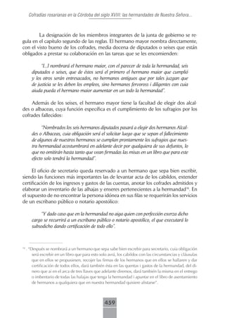 Cofradías rosarianas en la Córdoba del siglo XVIII: las hermandades de Nuestra Señora...



        La designación de los miembros integrantes de la junta de gobierno se re-
gula en el capítulo segundo de las reglas. El hermano mayor nombra directamente,
con el visto bueno de los cofrades, media docena de diputados o seises que están
obligados a prestar su colaboración en las tareas que se les encomienden:

             “[...] nombrará el hermano maior, con el parecer de toda la hermandad, seis
        diputados o seises, que de éstos será el primero el hermano maior que cumplió
        y los otros serán entresacados, no hermanos antiguos que por tales juzgan que
        de justicia se les deben los empleos, sino hermanos fervoross i diligentes con cuia
        aiuda pueda el hermano maior aumentar en un todo la hermandad”.

    Además de los seises, el hermano mayor tiene la facultad de elegir dos alcal-
des o albaceas, cuya función específica es el cumplimiento de los sufragios por los
cofrades fallecidos:

             “Nombrados los seis hermanos diputados pasará a elegir dos hermanos Alcal-
        des o Albaceas, cuia obligación será el solicitar luego que se sepan el fallecimiento
        de algunos de nuestros hermanos se cumplan prontamente los sufragios que nues-
        tra hermandad acostumbrará en adelante decir por qualquiera de sus defuntos, lo
        que no omitirán hasta tanto que vean firmadas las misas en un libro que para este
        efecto solo tendrá la hermandad”.

     El oficio de secretario queda reservado a un hermano que sepa bien escribir,
siendo las funciones más importantes las de levantar acta de los cabildos, extender
certificación de los ingresos y gastos de las cuentas, anotar los cofrades admitidos y
elaborar un inventario de las alhajas y enseres pertenecientes a la hermandad16. En
el supuesto de no encontrar la persona idónea en sus filas se requerirán los servicios
de un escribano público o notario apostólico:

            “Y dado caso que en la hermandad no aiga quien con perfección exerza dicho
        cargo se recurrirá a un escribano público o notario apostólico, el que executará lo
        subsodicho dando certificación de todo ello”.



16
     . “Después se nombrará a un hermano que sepa sabe bien escrebir para secretario, cuia obligación
         será escrebir en un libro que para esto solo avrá, los cabildos con las circunstancias y cláusulas
         que en ellos se propusiesen, recojer las firmas de los hermanos que en ellos se hallaren y dar
         certificación de todos ellos, dará también ésta en las quentas i gastos de la hermandad, del di-
         nero que ai en el arca de tres llaves que adelante diremos, dará también la misma en el entrego
         o imbentario de todas las halajas que tenga la hermandad i apuntar en el libro de asentamiento
         de hermanos a qualquiera que en nuestra hermandad quisiere alistarse”.



                                                   459
 