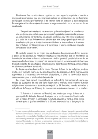 Juan Aranda Doncel



    Finalmente las constituciones regulan en este segundo capítulo el nombra-
miento de un muñidor que se encarga de cobrar las aportaciones de los hermanos
que pagan su cuota por semanas y de citarlos para los cabildos y actos religiosos.
En compensación al trabajo realizado se le asigna un salario en el momento de ser
nombrado:

             “Después será nombrado un munidor a quien se le asignará un situado cada
        año, conforme a su trabajo, para que como tal recoja la limosna todas las semanas
        de los hermanos, cite también a los cabildos, asistiendo así a ellos como a las fiestas
        y a todos los actos de hermandad, sin que por estos cargos pueda pedir más de
        aquel estipendio que se le asignó en su recebimiento, y si en adelante se le aumen-
        tase el trabajo, por la hermandad se le aumentará el salario, sin la qual no podrá
        ser depuesto de su cargo”.

     El capítulo tercero de las reglas está dedicado a la aprobación de los ingresos
y gastos de las cuentas. El refrendo o rechazo de las mismas por los miembros de
la cofradía rosariana se lleva a cabo en un cabildo general, previo informe de los
denominados hermanos revisores17. Al mismo tiempo el secretario saliente hace en-
trega al entrante de las alhajas y enseres que se describen de forma pormenorizada
en el correspondiente inventario.
     La fiesta anual en honor de la titular Nuestra Señora de los Afligidos se desa-
rrolla en el capítulo cuarto de las constituciones. La realización de la misma queda
supeditada a la existencia de recursos disponibles, si bien su celebración resulta
determinante para la vitalidad de la cofradía.
     Las reglas fijan para el principal acto de culto de la hermandad el cuarto do-
mingo de cuaresma. En ese día tiene lugar por la mañana una solemne función
religiosa con sermón en el templo parroquial de El Salvador, siendo invitadas la
cofradía de la Sangre de Cristo y las numerosas rosarianas existentes en la ciudad:

             “[...] atento a la estreches del hospital, será preciso que se aga la fiesta en la
        parroquial del Salvador, llevando la víspera en la noche a nuestra Madre a ella
        con la maior devoción y solemnidad y a el día siguiente se hará la fiesta con su
        sermón para la qual se combidará a la Ylustre hermandad de la Sangre y a las


17
     . “En este tercer capítulo mandamos que cumplidos los ocho días en los quales ya avrán dichos
         hermanos revisores a su despacio las quentas i especulizado una por una con la maior fidelidad,
         se juntará la hermandad a Cabildo en la forma referida y junta ésta manifestarán los hermanos
         revisores el parecer que haigan echo de dichas quentas y hallándolas todas comformes, en los
         mismos libros todos tres firmarán su aprovación y dada ésta se conformará la hermandad apro-
         vándolas y firmando su aprovación en el libro de Cabildos”.



                                                  460
 