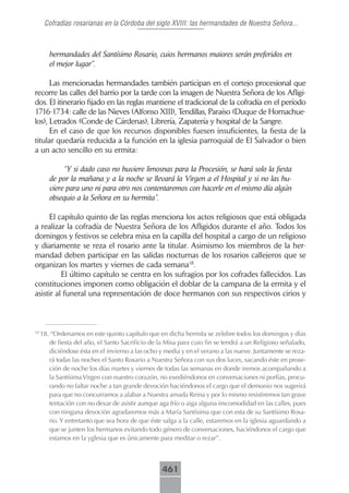 Cofradías rosarianas en la Córdoba del siglo XVIII: las hermandades de Nuestra Señora...



        hermandades del Santísimo Rosario, cuios hermanos maiores serán preferidos en
        el mejor lugar”.

      Las mencionadas hermandades también participan en el cortejo procesional que
recorre las calles del barrio por la tarde con la imagen de Nuestra Señora de los Afligi-
dos. El itinerario fijado en las reglas mantiene el tradicional de la cofradía en el período
1716-1734: calle de las Nieves (Alfonso XIII), Tendillas, Paraíso (Duque de Hornachue-
los), Letrados (Conde de Cárdenas), Librería, Zapatería y hospital de la Sangre.
      En el caso de que los recursos disponibles fuesen insuficientes, la fiesta de la
titular quedaría reducida a la función en la iglesia parroquial de El Salvador o bien
a un acto sencillo en su ermita:

             “Y si dado caso no huviere limosnas para la Procesión, se hará solo la fiesta
        de por la mañana y a la noche se llevará la Virgen a el Hospital y si no las hu-
        viere para uno ni para otro nos contentaremos con hacerle en el mismo día algún
        obsequio a la Señora en su hermita”.

      El capítulo quinto de las reglas menciona los actos religiosos que está obligada
a realizar la cofradía de Nuestra Señora de los Afligidos durante el año. Todos los
domingos y festivos se celebra misa en la capilla del hospital a cargo de un religioso
y diariamente se reza el rosario ante la titular. Asimismo los miembros de la her-
mandad deben participar en las salidas nocturnas de los rosarios callejeros que se
organizan los martes y viernes de cada semana18.
          El último capítulo se centra en los sufragios por los cofrades fallecidos. Las
constituciones imponen como obligación el doblar de la campana de la ermita y el
asistir al funeral una representación de doce hermanos con sus respectivos cirios y



18
     18. “Ordenamos en este quinto capítulo que en dicha hermita se zelebre todos los domingos y días
        de fiesta del año, el Santo Sacrificio de la Misa para cuio fin se tendrá a un Religioso señalado,
        diciéndose ésta en el invierno a las ocho y media y en el verano a las nueve. Juntamente se reza-
        rá todas las noches el Santo Rosario a Nuestra Señora con sus dos luces, sacando éste en prose-
        ción de noche los días martes y viernes de todas las semanas en donde iremos acompañando a
        la Santísima Virgen con nuestro corazón, no exediéndonos en conversaciones ni porfías, procu-
        rando no faltar noche a tan grande devoción haciéndonos el cargo que el demonio nos sugerirá
        para que no concurramos a alabar a Nuestra amada Reina y por lo mismo resistiremos tan grave
        tentación con no dexar de asistir aunque aga frío o aiga alguna imcomodidad en las calles, pues
        con ninguna devoción agradaremos más a María Santísima que con esta de su Santísimo Rosa-
        rio. Y entretanto que sea hora de que éste salga a la calle, estaremos en la iglesia aguardando a
        que se junten los hermanos evitando todo género de conversaciones, haciéndonos el cargo que
        estamos en la yglesia que es únicamente para meditar o rezar”.



                                                   461
 