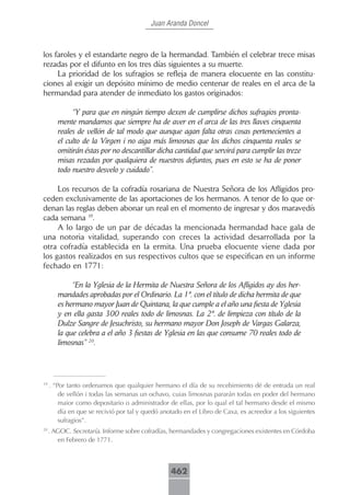 Juan Aranda Doncel



los faroles y el estandarte negro de la hermandad. También el celebrar trece misas
rezadas por el difunto en los tres días siguientes a su muerte.
     La prioridad de los sufragios se refleja de manera elocuente en las constitu-
ciones al exigir un depósito mínimo de medio centenar de reales en el arca de la
hermandad para atender de inmediato los gastos originados:

             “Y para que en ningún tiempo dexen de cumplirse dichos sufragios pronta-
        mente mandamos que siempre ha de aver en el arca de las tres llaves cinquenta
        reales de vellón de tal modo que aunque agan falta otras cosas pertenecientes a
        el culto de la Virgen i no aiga más limosnas que los dichos cinquenta reales se
        omitirán éstas por no descantillar dicha cantidad que servirá para cumplir las treze
        misas rezadas por qualquiera de nuestros defuntos, pues en esto se ha de poner
        todo nuestro desvelo y cuidado”.

     Los recursos de la cofradía rosariana de Nuestra Señora de los Afligidos pro-
ceden exclusivamente de las aportaciones de los hermanos. A tenor de lo que or-
denan las reglas deben abonar un real en el momento de ingresar y dos maravedís
cada semana 19.
     A lo largo de un par de décadas la mencionada hermandad hace gala de
una notoria vitalidad, superando con creces la actividad desarrollada por la
otra cofradía establecida en la ermita. Una prueba elocuente viene dada por
los gastos realizados en sus respectivos cultos que se especifican en un informe
fechado en 1771:

             “En la Yglesia de la Hermita de Nuestra Señora de los Afligidos ay dos her-
        mandades aprobadas por el Ordinario. La 1ª. con el título de dicha hermita de que
        es hermano mayor Juan de Quintana, la que cumple a el año una fiesta de Yglesia
        y en ella gasta 300 reales todo de limosnas. La 2ª. de limpieza con título de la
        Dulze Sangre de Jesuchristo, su hermano mayor Don Joseph de Vargas Galarza,
        la que celebra a el año 3 fiestas de Yglesia en las que consume 70 reales todo de
        limosnas” 20.




19
     . “Por tanto ordenamos que qualquier hermano el día de su recebimiento dé de entrada un real
         de vellón i todas las semanas un ochavo, cuias limosnas pararán todas en poder del hermano
         maior como depositario o administrador de ellas, por lo qual el tal hermano desde el mismo
         día en que se recivió por tal y quedó anotado en el Libro de Caxa, es acreedor a los siguientes
         sufragios”.
20
     . AGOC. Secretaría. Informe sobre cofradías, hermandades y congregaciones existentes en Córdoba
        en Febrero de 1771.



                                                  462
 