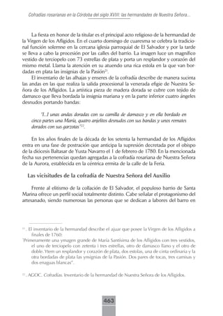 Cofradías rosarianas en la Córdoba del siglo XVIII: las hermandades de Nuestra Señora...



     La fiesta en honor de la titular es el principal acto religioso de la hermandad de
la Virgen de los Afligidos. En el cuarto domingo de cuaresma se celebra la tradicio-
nal función solemne en la cercana iglesia parroquial de El Salvador y por la tarde
se lleva a cabo la procesión por las calles del barrio. La imagen luce un magnífico
vestido de terciopelo con 73 estrellas de plata y porta un resplandor y corazón del
mismo metal. Llama la atención en su atuendo una rica estola en la que van bor-
dadas en plata las insignias de la Pasión21.
     El inventario de las alhajas y enseres de la cofradía describe de manera sucinta
las andas en las que realiza la salida procesional la venerada efigie de Nuestra Se-
ñora de los Afligidos. La artística pieza de madera dorada se cubre con tejido de
damasco que lleva bordada la insignia mariana y en la parte inferior cuatro ángeles
desnudos portando bandas:

            “[...] unas andas doradas con su camilla de damasco y en ella bordado en
       cinco partes una María, quatro anjelitos desnudos con sus bandas y unos remates
       dorados con sus garzotas”22.

     En los años finales de la década de los setenta la hermandad de los Afligidos
entra en una fase de postración que anticipa la supresión decretada por el obispo
de la diócesis Baltasar de Yusta Navarro el 1 de febrero de 1780. En la mencionada
fecha sus pertenencias quedan agregadas a la cofradía rosariana de Nuestra Señora
de la Aurora, establecida en la céntrica ermita de la calle de la Feria.

     Las vicisitudes de la cofradía de Nuestra Señora del Auxilio

     Frente al elitismo de la collación de El Salvador, el populoso barrio de Santa
Marina ofrece un perfil social totalmente distinto. Cabe señalar el protagonismo del
artesanado, siendo numerosas las personas que se dedican a labores del barro en




21
  . El inventario de la hermandad describe el ajuar que posee la Virgen de los Afligidos a
      finales de 1760:
“
 Primeramente una ymagen grande de María Santísima de los Afligidos con tres vestidos,
      el uno de terciopelo con zetenta i tres estrellas, otro de damasco llano y el otro de
      doble. Ytem un resplandor y corazón de plata, dos estolas, una de cinta ordinaria y la
      otra bordadas de plata las ynsignias de la Pasión. Dos pares de tocas, tres camisas y
      dos enaguas blancas”.

22
     . AGOC. Cofradías. Inventario de la hermandad de Nuestra Señora de los Afligidos.




                                              463
 