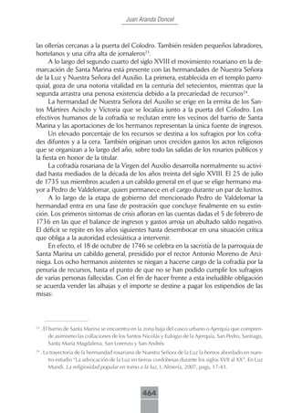 Juan Aranda Doncel



las ollerías cercanas a la puerta del Colodro. También residen pequeños labradores,
hortelanos y una cifra alta de jornaleros23.
      A lo largo del segundo cuarto del siglo XVIII el movimiento rosariano en la de-
marcación de Santa Marina está presente con las hermandades de Nuestra Señora
de la Luz y Nuestra Señora del Auxilio. La primera, establecida en el templo parro-
quial, goza de una notoria vitalidad en la centuria del setecientos, mientras que la
segunda arrastra una penosa existencia debido a la precariedad de recursos24.
      La hermandad de Nuestra Señora del Auxilio se erige en la ermita de los San-
tos Mártires Acisclo y Victoria que se localiza junto a la puerta del Colodro. Los
efectivos humanos de la cofradía se reclutan entre los vecinos del barrio de Santa
Marina y las aportaciones de los hermanos representan la única fuente de ingresos.
      Un elevado porcentaje de los recursos se destina a los sufragios por los cofra-
des difuntos y a la cera. También originan unos crecidos gastos los actos religiosos
que se organizan a lo largo del año, sobre todo las salidas de los rosarios públicos y
la fiesta en honor de la titular.
      La cofradía rosariana de la Virgen del Auxilio desarrolla normalmente su activi-
dad hasta mediados de la década de los años treinta del siglo XVIII. El 25 de julio
de 1735 sus miembros acuden a un cabildo general en el que se elige hermano ma-
yor a Pedro de Valdelomar, quien permanece en el cargo durante un par de lustros.
      A lo largo de la etapa de gobierno del mencionado Pedro de Valdelomar la
hermandad entra en una fase de postración que concluye finalmente en su extin-
ción. Los primeros síntomas de crisis afloran en las cuentas dadas el 5 de febrero de
1736 en las que el balance de ingresos y gastos arroja un abultado saldo negativo.
El déficit se repite en los años siguientes hasta desembocar en una situación crítica
que obliga a la autoridad eclesiástica a intervenir.
      En efecto, el 18 de octubre de 1746 se celebra en la sacristía de la parroquia de
Santa Marina un cabildo general, presidido por el rector Antonio Moreno de Arci-
niega. Los ocho hermanos asistentes se niegan a hacerse cargo de la cofradía por la
penuria de recursos, hasta el punto de que no se han podido cumplir los sufragios
de varias personas fallecidas. Con el fin de hacer frente a esta ineludible obligación
se acuerda vender las alhajas y el importe se destine a pagar los estipendios de las
misas:



23
     . El barrio de Santa Marina se encuentra en la zona baja del casco urbano o Ajerquía que compren-
          de asimismo las collaciones de los Santos Nicolás y Eulogio de la Ajerquía, San Pedro, Santiago,
          Santa María Magdalena, San Lorenzo y San Andrés.
24
     . La trayectoria de la hermandad rosariana de Nuestra Señora de la Luz la hemos abordado en nues-
         tro estudio “La advocación de la Luz en tierras cordobesas durante los siglos XVII al XX”. En Luz
         Mundi. La religiosidad popular en torno a la luz, I. Almería, 2007, pags, 17-43.



                                                   464
 