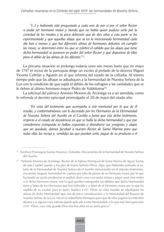 Cofradías rosarianas en la Córdoba del siglo XVIII: las hermandades de Nuestra Señora...



             “[...] y habiendo sido preguntado a cada uno de por sí por el señor Rector
        si podía ser hermano maior y biendo que no había quien pudiese serlo por la
        cortedad de los medios y la poca debozión que de dies años a esta parte se ha
        esperimentado y que aquellas alajas que ai en la mencionada hermandad cada
        día ban a menos y que hai diferentes almas de hermanos defuntos sin cumplir
        las misas, se determinó entre los que se zelebró el cabildo que las alajas que tiene
        dicha hermandad se pusiesen en poder del señor Rector y que dispusiese de ellas
        para el alibio de las almas de los difuntos”25.

     La precaria situación se prolonga todavía unos seis meses hasta que en mayo
de 1747 el rector de la parroquia dirige un escrito al prelado de la diócesis Miguel
Vicente Cebrián y Agustín en el que informa del estado de la cofradía. Al mismo
tiempo pide que las alhajas se adjudiquen a la hermandad de Nuestra Señora de la
Luz con la condición de que supla el débito de los sufragios y las cantidades que se
le deben al último hermano mayor Pedro de Valdelomar26.
     La solicitud del párroco Antonio Moreno de Arciniega va a ser atendida, como
lo refrenda el decreto episcopal promulgado el 20 de mayo del citado año:

             “En vista del testimonio que acompaña a este memorial por lo que de él
        resulta, y conformándonos con lo decretado por los Hermanos de la Hermandad
        de Nuestra Señora del Auxilio en el Cavildo o Junta que zita dicho testimonio,
        respecto a el estado de decadencia en que se halla la dicha hermandad y que por
        considerarse extinguida se hallan expuestas a distraherse sus ynsignias y alajas
        que an quedado, damos facultad a nuestro Rector de Santa Marina para que
        todas ellas las recoja y, vendidas las que puedan serlo, pague de su producto a el



25
     . A(rchivo) P(arroquia) S(anta) M(arina). Cofradías. Documentos de la hermandad de Nuestra Señora
         del Auxilio.
26
     . “Antonio Moreno de Arziniega, Rector de la Yglesia Parroquial de Santa Marina de Aguas Santas
         de esta Ciudad, puesto a los pies de Vuesa Señoría Yllma. digo: que habiendo tanteado el es-
         tado de la Hermandad de Nuestra Señora de el Auxilio menzionada en el adjunto testimonio,
         encuentro ninguna formalidad en cuentas por falta de pluma de su Hermano maior, por lo que
         haziendo un juizio prudenzial se podrán dezir unas cincuenta missas y pagar unos zien reales
         a el dicho Hermano maior, con lo qual quedan extinguidos los débitos que dicha Hermandad
         tiene a fabor de los Hermanos que han fallezido y a fabor de el Hermano maior por lo que ha
         suplido de su caudal; para lo qual= Suplico a Vsª. Yllma. se sirba mandar se adjudiquen las
         alaxas de dicha Hermandad (que son de poca considerazión) a la Hermandad del Rosario de
         Nuestra Señora de la Luz, sita en la sobredicha Parroquia para que de ellas paguen los referidos
         déuitos y si alguna cosa sobrare quede aplicada a esta Hermandad, o lo que más bien pareziere
         a Vsª. Yllma. cuia vida guarde Dios muchos años en su santa gracia”.



                                                  465
 