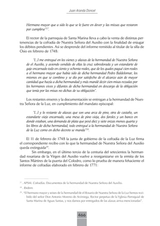 Juan Aranda Doncel



        Hermano mayor que a sido lo que se le fuere en dever y las missas que restaron
        por cumplirse”27.

     El rector de la parroquia de Santa Marina lleva a cabo la venta de distintas per-
tenencias de la cofradía de Nuestra Señora del Auxilio con la finalidad de enjugar
los débitos pendientes. Asi se desprende del informe remitido al titular de la silla de
Osio en febrero de 1748:

             “[...] me entregué en los vienes y alaxas de la hermandad de Nuestra Señora
        de el Auxilio, y aviendo vendido de ellas la cruz sobredorada y un estandarte de
        gaje encarnado todo en ciento y ochenta reales, que de los quales pagué cien reales
        a el hermano mayor que había sido de dicha hermandad Pedro Baldelomar, los
        mismos en que se combino y se dio por satisfecho de el alcanze aún de mayor
        cantidad que hazía a dicha hermandad y más mandé dezir cien misas rezadas por
        los hermanos vivos y difuntos de dicha hermandad en descargo de la obligación
        que tenía por las misas no dichas de su obligazión”.

     Los restantes enseres y la documentación se entregan a la hermandad de Nues-
tra Señora de la Luz, en cumplimiento del mandato episcopal:

              “[...] y lo restante de alaxas que son una arca de pino, otra de castaño, un
        estandarte viejo encarnado, una mesa de pino vieja, dos faroles y un banco en
        donde estaban, una demanda de plata que pesó diez y siete onzas menos quarta y
        los libros de dicha hermandad, todo entregué a la hermandad de Nuestra Señora
        de la Luz como en dicho decreto se manda”28.

     El 11 de febrero de 1748 la junta de gobierno de la cofradía de la Luz firma
el correspondiente recibo con lo que la hermandad de Nuestra Señora del Auxilio
queda extinguida29.
         Sin embargo, en el último tercio de la centuria del setecientos la herman-
dad rosariana de la Virgen del Auxilio vuelve a reorganizarse en la ermita de los
Santos Mártires de la puerta del Colodro, como lo prueba de manera fehaciente el
informe de cofradías elaborado en febrero de 1771:



27
     . APSM. Cofradías. Documentos de la hermandad de Nuestra Señora del Auxilio.
28
     . Ibidem.
29
     . “El hermano mayor y seises de la hermandad de el Rosario de Nuestra Señora de la Luz hemos rezi-
         bido del señor Don Antonio Moreno de Arziniega, Rector perpetuo de la Yglesia Parroquial de
         Santa Marina de Aguas Santas, y nos damos por entregados de las alaxas arriva mencionadas”.



                                                  466
 