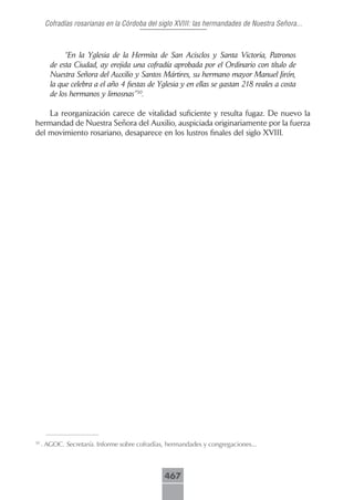 Cofradías rosarianas en la Córdoba del siglo XVIII: las hermandades de Nuestra Señora...



             “En la Yglesia de la Hermita de San Acisclos y Santa Victoria, Patronos
        de esta Ciudad, ay erejida una cofradía aprobada por el Ordinario con título de
        Nuestra Señora del Auxilio y Santos Mártires, su hermano mayor Manuel Jirón,
        la que celebra a el año 4 fiestas de Yglesia y en ellas se gastan 218 reales a costa
        de los hermanos y limosnas”30.

    La reorganización carece de vitalidad suficiente y resulta fugaz. De nuevo la
hermandad de Nuestra Señora del Auxilio, auspiciada originariamente por la fuerza
del movimiento rosariano, desaparece en los lustros finales del siglo XVIII.




30
     . AGOC. Secretaría. Informe sobre cofradías, hermandades y congregaciones...



                                                467
 