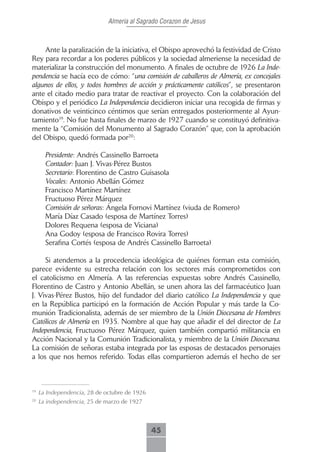 Almeria al Sagrado Corazon de Jesus



    Ante la paralización de la iniciativa, el Obispo aprovechó la festividad de Cristo
Rey para recordar a los poderes públicos y la sociedad almeriense la necesidad de
materializar la construcción del monumento. A finales de octubre de 1926 La Inde-
pendencia se hacía eco de cómo: “una comisión de caballeros de Almería, ex concejales
algunos de ellos, y todos hombres de acción y prácticamente católicos”, se presentaron
ante el citado medio para tratar de reactivar el proyecto. Con la colaboración del
Obispo y el periódico La Independencia decidieron iniciar una recogida de firmas y
donativos de veinticinco céntimos que serían entregados posteriormente al Ayun-
tamiento19. No fue hasta finales de marzo de 1927 cuando se constituyó definitiva-
mente la “Comisión del Monumento al Sagrado Corazón” que, con la aprobación
del Obispo, quedó formada por20:

       Presidente: Andrés Cassinello Barroeta
       Contador: Juan J. Vivas-Pérez Bustos
       Secretario: Florentino de Castro Guisasola
       Vocales: Antonio Abellán Gómez
       Francisco Martínez Martínez
       Fructuoso Pérez Márquez
       Comisión de señoras: Ángela Fornovi Martínez (viuda de Romero)
       María Díaz Casado (esposa de Martínez Torres)
       Dolores Requena (esposa de Viciana)
       Ana Godoy (esposa de Francisco Rovira Torres)
       Serafina Cortés (esposa de Andrés Cassinello Barroeta)

     Si atendemos a la procedencia ideológica de quiénes forman esta comisión,
parece evidente su estrecha relación con los sectores más comprometidos con
el catolicismo en Almería. A las referencias expuestas sobre Andrés Cassinello,
Florentino de Castro y Antonio Abellán, se unen ahora las del farmacéutico Juan
J. Vivas-Pérez Bustos, hijo del fundador del diario católico La Independencia y que
en la República participó en la formación de Acción Popular y más tarde la Co-
munión Tradicionalista, además de ser miembro de la Unión Diocesana de Hombres
Católicos de Almería en 1935. Nombre al que hay que añadir el del director de La
Independencia, Fructuoso Pérez Márquez, quien también compartió militancia en
Acción Nacional y la Comunión Tradicionalista, y miembro de la Unión Diocesana.
La comisión de señoras estaba integrada por las esposas de destacados personajes
a los que nos hemos referido. Todas ellas compartieron además el hecho de ser



19
     La Independencia, 28 de octubre de 1926
20
     La independencia, 25 de marzo de 1927



                                               45
 