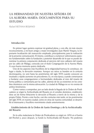 LA HERMANDAD DE NUESTRA SEÑORA DE
LA AURORA MARÍA: DOCUMENTOS PARA SU
ESTUDIO
Rafael RETANA ROJANO




  Introducción

     En primer lugar quisiera expresar mi gratitud plena, y con ella, mi más sincero
reconocimiento, a mi buen amigo y mejor investigador, Juan Martín Vergara, la im-
portante localización del manuscrito empleado, principalmente, para la realización
de la presente comunicación. El mismo, contribuye a esclarecer sobremanera aspec-
tos fundamentales sobre la fundación y posterior desarrollo de lo que se puede de-
nominar la primera corporación dedicada al ejercicio del rezo callejero del rosario
por las calles de Málaga, conocida con el título Congregación de la Aurora María.
A cuya buena memoria quiero dedicarla.
     Uno de los aspectos más fructíferos de la religiosidad barroca lo constituye, sin
lugar a dudas, la devoción rosariana. Aunque sus raíces se hunden en la centuria
decimoquinta, no será hasta las postrimerías del siglo XVII cuando conocerá un
inusitado y rápido aumento sin precedentes. Es, en esta época, cuando comenzaron
a fundarse unas congregaciones o hermandades dedicadas al rezo del rosario de
forma pública y comunitaria por las calles, además de las ya existentes en los ceno-
bios dominicos con la misma advocación. La ciudad de Málaga no se vio exenta de
ambos fenómenos.
     Como vamos a comprobar, por un lado desde la llegada de la Orden de Predi-
cadores se erigió la Archicofradía del Rosario en el cenobio dominico, establecién-
dose así de forma fehaciente la devoción al Rosario a través de la misma y de la
propia Orden. Frente a este hecho, casi dos centurias más tarde, en las postrimerías
del siglo XVII, en nuestra ciudad, como en otras de nuestra comunidad, se desarro-
lló el interesante y fructífero movimiento citado anteriormente.

  Establecimiento de la Orden de Santo Domingo y de la Archicofradía
del Rosario

    En la urbe malacitana la Orden de Predicadores se erigió en 1494 en el barrio
del Perchel y, poco después, se fundó la Archicofradía del Rosario. No podemos



                                        469
 