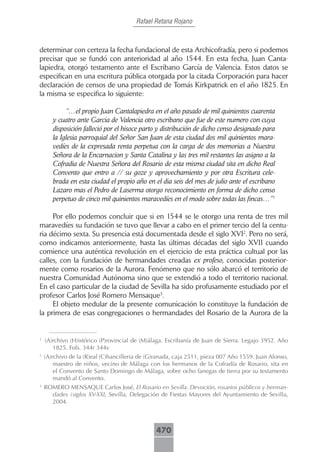 Rafael Retana Rojano



determinar con certeza la fecha fundacional de esta Archicofradía, pero si podemos
precisar que se fundó con anterioridad al año 1544. En esta fecha, Juan Canta-
lapiedra, otorgó testamento ante el Escribano García de Valencia. Estos datos se
especifican en una escritura pública otorgada por la citada Corporación para hacer
declaración de censos de una propiedad de Tomás Kirkpatrick en el año 1825. En
la misma se especifica lo siguiente:

             “…el propio Juan Cantalapiedra en el año pasado de mil quinientos cuarenta
       y cuatro ante Garcia de Valencia otro escribano que fue de este numero con cuya
       disposición falleció por el hisoce parto y distribución de dicho censo designado para
       la Iglesia parroquial del Señor San Juan de esta ciudad dos mil quinientos mara-
       vedíes de la expresada renta perpetua con la carga de dos memorias a Nuestra
       Señora de la Encarnacion y Santa Catalina y las tres mil restantes las asigno a la
       Cofradia de Nuestra Señora del Rosario de esta misma ciudad sita en dicho Real
       Convento que entro a // su goze y aprovechamiento y por otra Escritura cele-
       brada en esta ciudad el propio año en el dia seis del mes de julio ante el escribano
       Lazaro mas el Pedro de Laserma otorgo reconocimiento en forma de dicho censo
       perpetuo de cinco mil quinientos maravedíes en el modo sobre todas las fincas…”1

     Por ello podemos concluir que si en 1544 se le otorgo una renta de tres mil
maravedíes su fundación se tuvo que llevar a cabo en el primer tercio del la centu-
ria décimo sexta. Su presencia está documentada desde el siglo XVI2. Pero no será,
como indicamos anteriormente, hasta las últimas décadas del siglo XVII cuando
comience una auténtica revolución en el ejercicio de esta práctica cultual por las
calles, con la fundación de hermandades creadas ex profeso, conocidas posterior-
mente como rosarios de la Aurora. Fenómeno que no sólo abarcó el territorio de
nuestra Comunidad Autónoma sino que se extendió a todo el territorio nacional.
En el caso particular de la ciudad de Sevilla ha sido profusamente estudiado por el
profesor Carlos José Romero Mensaque3.
     El objeto medular de la presente comunicación lo constituye la fundación de
la primera de esas congregaciones o hermandades del Rosario de la Aurora de la


1
    (A)rchivo (H)istórico (P)rovincial de (M)álaga. Escribanía de Juan de Sierra. Legajo 3952. Año
       1825. Fols. 344r 344v
2
    (A)rchivo de la (R)eal (C)hancilleria de (G)ranada, caja 2511, pieza 007 Año 1559. Juan Alonso,
        maestro de niños, vecino de Málaga con los hermanos de la Cofradía de Rosario, sita en
        el Convento de Santo Domingo de Málaga, sobre ocho fanegas de tierra por su testamento
        mandó al Convento.
3
    ROMERO MENSAQUE Carlos José, El Rosario en Sevilla. Devoción, rosarios públicos y herman-
      dades (siglos XV-XXI, Sevilla, Delegación de Fiestas Mayores del Ayuntamiento de Sevilla,
      2004.



                                               470
 