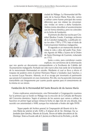 La Hermandad de Nuestra Señora de La Aurora María: Documentos para su estudio



                                        ciudad de Málaga: La Hermandad del Ro-
                                        sario de la Aurora María. Para ello, vamos
                                        a utilizar como fuente principal dos textos
                                        diferentes que nos relatan las circunstan-
                                        cias vividas en torno a dicha fundación.
                                        Ambos textos describen el acontecimiento
                                        casi de forma mimética, pero no coinciden
                                        en la fecha de fundación.
                                             El primero de ellos fue escrito por Cris-
                                        tóbal Medina Conde, Canónigo archivero
                                        de la Catedral malagueña, y publicado en-
                                        tre los años 1789 y 1793, bajo el título de
                                        Conversaciones históricas malagueñas.
                                             El segundo es un manuscrito donde se
                                        relata la vida y obra del padre Fray Anto-
                                        nio Agustín de Milla y Suarzo de la Orden
                                        de Santo Domingo de Guzmán, redactado
                                        en 1753.
                                             Junto a estos, para corroborar cuanto
                                        explican, nos serviremos de la información
que nos aporta un documento correspondiente a la Escribanía de Cabildo del
Ayuntamiento malagueño. Fechado tan sólo nueve años más tarde de la fundación
de la mencionada Hermandad en estudio. Mediante el cual se lleva a efecto el
traspaso de poderes entre el primer Hermano Mayor y fundador, Juan Sanchez, y
su sucesor Lucas Navarro. Además, en él se recoge por inventario el patrimonio
que poseía la Corporación en esos momentos. Por ello, nos ha parecido interesante
transcribirlo casi íntegramente por cuanto puede aportar para el conocimiento de
la misma en sus inicios.

  Fundación de la Hermandad del Santo Rosario de da Aurora Maria

     Como explicamos anteriormente, esta Hermandad o Congregación rosariana
fue la primera que se fundó en Málaga tras la erección de la Cofradía del Rosario
del Convento dominico. Según el primero de los autores que vamos a utilizar, lo
hacemos en primer lugar porque retrasa la fecha en algo más de una década, ésta
sucedió con anterioridad a 1680, aunque fue redactado a finales del siglo XVIII:

         “Segun papeles del Archivo general, la Congregación del Rosario de la Au-
    rora María fue anterior al año 1680, y 8 despues del de Sto. Domingo. Fue su
    fundador Juan Sánchez, Maestro de Escuela, Tercero de hábito descubierto de Sto.
    Domingo. Tenía su Escuela calle de S. Jacinto en el Barrio de los Percheles; y de ella



                                            471
 