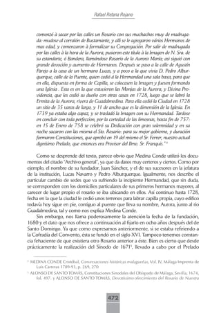 Rafael Retana Rojano



       comenzó à sacar por las calles un Rosario con sus muchachos muy de madruga-
       da: mudose al corralón de Bustamante, y alli se le agregaron vários Hermanos de
       mas edad, y comenzaron à formalizar su Congregación. Por salir de madrugada
       por las calles à la hora de la Aurora, pusieron este título à la Imagen de N. Sra. de
       su estandarte, ó Bandera, llamándose Rosario de la Aurora María; asi siguió con
       grande devoción y aumento de Hermanos. Después se paso a la calle de Agustín
       Parejo a la casa de un hermano Lucas, y a poco a la que vivia D. Pedro Albur-
       querque, calle de la Puente, quien cedió á la Hermandad una sala baxa, para que
       en ella, dispuesta en forma de Capilla, se colocasen la Imagen y fuesen formando
       una Iglesia . Esta es en la que estuvieron las Monjas de la Aurora, y Divina Pro-
       videncia, que les cedió su dueño con otras casas en 1728, luego que se labró la
       Ermita de la Aurora, rivera de Guadalmedina. Para ella cedió la Ciudad en 1728
       un sitio de 35 varas de largo, y 11 de ancho que es la dimensión de la Iglesia. En
       1739 ya estaba algo capaz, y se trasladó la Imagen con su Hermandad. Tardose
       en concluir con toda perfeccion, por la cortedad de las limosnas, hasta fin de 757:
       en 15 de Enero de 758 se celebró su Dedicación con gran solemnidad y en su
       noche sacaron con las misma el Sto. Rosario: para su mejor gobierno, y duración
       formaron Constituciones, que aprobó en 19 del mismo el Sr. Ferrer, nuestro actual
       dignísimo Prelado, que entonces era Provisor del Ilmo. Sr. Franquis.” 4

     Como se desprende del texto, parece obvio que Medina Conde utilizó los docu-
mentos del citado “Archivo general”, ya que da datos muy certeros y ciertos. Como por
ejemplo, el nombre de su fundador, Juan Sánchez, y el de sus sucesores en la jefatura
de la institución, Lucas Navarro y Pedro Alburquerque. Igualmente, nos describe el
particular cambio de sedes que va sufriendo la incipiente Hermandad, que sin duda,
se corresponden con los domicilios particulares de sus primeros hermanos mayores, al
carecer de lugar propio el rosario se iba ubicando en ellos. Así continuo hasta 1728,
fecha en la que la ciudad le cedió unos terrenos para labrar capilla propia, cuyo edifico
todavía hoy sigue en pie, contiguo al puente que lleva su nombre, Aurora, junto al rio
Guadalmedina, tal y como nos explica Medina Conde.
     Sin embargo, nos llama poderosamente la atención la fecha de la fundación,
1680 y el dato que nos ofrece a continuación al fijarlo en ocho años después del de
Santo Domingo. Ya que como expresamos anteriormente, si se estaba refiriendo a
la Cofradía del Convento, ésta se fundó en el siglo XVI. Tampoco tenemos constan-
cia fehaciente de que existiera otro Rosario anterior a éste. Bien es cierto que desde
prácticamente la realización del Sínodo de 16715, llevado a cabo por el Prelado

4
    MEDINA CONDE Cristóbal, Conversaciones históricas malagueñas, Vol. IV, Málaga Imprenta de
      Luis Carreras 1789-93, p. 269, 270
5
    ALONSO DE SANTO TOMÁS, Constituciones Sinodales del Obispado de Málaga, Sevilla, 1674,
      fol. 497. y ALONSO DE SANTO TOMÁS, Devotíssimo ofrecimiento del Rosario de Nuestra



                                              472
 