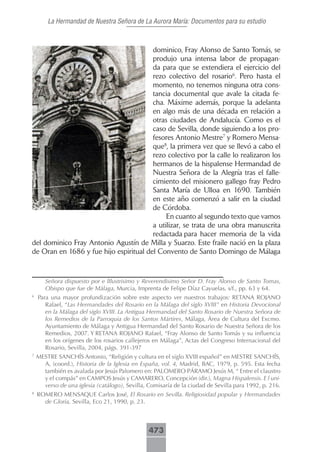 La Hermandad de Nuestra Señora de La Aurora María: Documentos para su estudio



                                        dominico, Fray Alonso de Santo Tomás, se
                                        produjo una intensa labor de propagan-
                                        da para que se extendiera el ejercicio del
                                        rezo colectivo del rosario6. Pero hasta el
                                        momento, no tenemos ninguna otra cons-
                                        tancia documental que avale la citada fe-
                                        cha. Máxime además, porque la adelanta
                                        en algo más de una década en relación a
                                        otras ciudades de Andalucía. Como es el
                                        caso de Sevilla, donde siguiendo a los pro-
                                        fesores Antonio Mestre7 y Romero Mensa-
                                        que8, la primera vez que se llevó a cabo el
                                        rezo colectivo por la calle lo realizaron los
                                        hermanos de la hispalense Hermandad de
                                        Nuestra Señora de la Alegría tras el falle-
                                        cimiento del misionero gallego fray Pedro
                                        Santa María de Ulloa en 1690. También
                                        en este año comenzó a salir en la ciudad
                                        de Córdoba.
                                             En cuanto al segundo texto que vamos
                                        a utilizar, se trata de una obra manuscrita
                                        redactada para hacer memoria de la vida
del dominico Fray Antonio Agustín de Milla y Suarzo. Este fraile nació en la plaza
de Oran en 1686 y fue hijo espiritual del Convento de Santo Domingo de Málaga



       Señora dispuesto por e lIlustrisimo y Reverendisimo Señor D. Fray Alonso de Santo Tomas,
       Obispo que fue de Málaga, Murcia, Imprenta de Felipe Díaz Cayuelas, s/f., pp. 63 y 64.
6
    Para una mayor profundización sobre este aspecto ver nuestros trabajos: RETANA ROJANO
       Rafael, “Las Hermandades del Rosario en la Málaga del siglo XVIII” en Historia Devocional
       en la Málaga del siglo XVIII. La Antigua Hermandad del Santo Rosario de Nuestra Señora de
       los Remedios de la Parroquia de los Santos Mártires, Málaga, Área de Cultura del Excmo.
       Ayuntamiento de Málaga y Antigua Hermandad del Santo Rosario de Nuestra Señora de los
       Remedios, 2007. Y RETANA ROJANO Rafael, “Fray Alonso de Santo Tomás y su influencia
       en los orígenes de los rosarios callejeros en Málaga”, Actas del Congreso Internacional del
       Rosario, Sevilla, 2004, págs. 391-397
7
    MESTRE SANCHÍS Antonio, “Religión y cultura en el siglo XVIII español” en MESTRE SANCHÍS,
      A, (coord.), Historia de la Iglesia en España, vol. 4, Madrid, BAC, 1979, p. 595. Esta fecha
      también es avalada por Jesús Palomero en: PALOMERO PÁRAMO Jesús M, “ Entre el claustro
      y el compás” en CAMPOS Jesús y CAMARERO, Concepción (dir.), Magna Hispalensis. E l uni-
      verso de una iglesia (catálogo), Sevilla, Comisaría de la ciudad de Sevilla para 1992, p. 216.
8
    ROMERO MENSAQUE Carlos José, El Rosario en Sevilla. Religiosidad popular y Hermandades
      de Gloria, Sevilla, Eco 21, 1990, p. 23.



                                                473
 