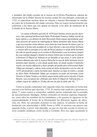 Rafael Retana Rojano



y fundador del citado cenobio de la Aurora de la Divina Providencia, además de
reformador de la Orden Tercera de nuestra ciudad. En este ejemplar, redactado en
1753, se especifican muchos datos en relación a nuestra Hermandad en estudio,
así como de la fundación del citado convento. Para un mayor esclarecimiento nos
ceñiremos a los datos que nos aporta en relación a los años de fundación de la
Cofradía de la Aurora María:

           “ en cuanto al Rosario quel año de 1690 Juan Sanchez tercero que fue domi-
      nico e hijo espiritual del Reverendo Padre Prebendado Francisco Vallejo movido de
      buen espiritu y con diresion de dicho Reverendo Padre empeso apromoberla santí-
      sima devoción del rosario de madrugada de Maria Santísima dela Aurora Maria
      y que tuvo muchas contra disiones como todas las cosas buenas las tienen y por su
      tolerancia se bensio todo ayudado de su buen director y que este primer hermano
      y rrosario tubo su prinsipio en la calle del Rosal ydespues se mudo dicho hermano
      ala calle de agustin parejo en el corralon de Bustamante y que la primera ymajen
      fue una estampa depapel y después la misma Señora que oy tienen que la compro
      el hermano D Miguel de Valensia en un baratillo en seys pesos () como desia la
      primera abitasion que tubo la Aurora Maria fue la casa de dicho hermano tersero
      dominico Juan Sanchez y vivio donde queda dicho, de donde sacaba el Santísimo
      rosario con mucha edificación y buen ejemplo del pueblo pero el Reverendo Padre
      Vallejo por principal y cabeza como consta de dicha declaración= por los años de
      1698 ofresiendosele a dicho hermano Juan Sanchez un biaje de orden y consejo
      de dicho Padre Prebendado Vallejo por escriptura en poder del hermano Lucas
      Navarro la Santa Ymajen y los bienes queya tenian dados porsus devotos el Santo
      Rosario, cuya escriptura fue celebrada ante dicho D Miguel de Valensiacomo es-
      cribano mayor de cabildo en 20 dias del mes de julio de dicho año 98... ”9

     Como se puede comprobar este segundo relato fue redactado en fecha más
cercana a los hechos que describe, 1753. Es mucho más explícito y generoso en
datos. Y, como vamos a comprobar, también parece redactado tras la consulta
de documentación fidedigna. Ambos coinciden en muchos aspectos importan-
tes, entre ellos los nombres de los fundadores y de quienes le siguieron en las
responsabilidades al frente de la Hermandad, los diferentes lugares de ubica-
ción, etc. Pero, no coinciden al menos en dos matices. El primero la fecha de
fundación con anterioridad a 1680, frente a 1690. A nosotros nos parece esta
segunda fecha, a priori, más plausible, ya que en este año sucede lo mismo en
otras ciudades andaluzas como Sevilla y Córdoba. Pero nos sigue quedando la


9
    Memorial breve de la vida y virtudes del venerable reverendo padre fray Antonio Agustín de
      Milla y Suarzo. Cápitulo XII, Fols 78, 79, 80, 81. Málaga 1753.



                                             474
 